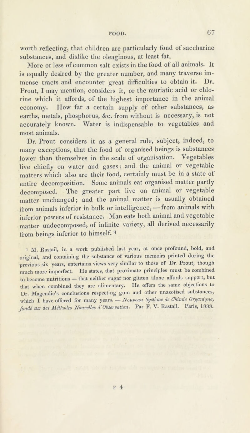 worth reflecting, that children are particularly fond of saccharine substances, and dislike the oleaginous, at least fat. More or less of common salt exists in the food of all animals. It is equally desired by the greater number, and many traverse im- mense tracts and encounter great difficulties to obtain it. Dr. Prout, I may mention, considers it, or the muriatic acid or chlo- rine which it affords, of the highest importance in the animal economy. How far a certain supply of other substances, as earths, metals, phosphorus, &c. from without is necessary, is not accurately known. Water is indispensable to vegetables and most animals. Dr. Prout considers it as a general rule, subject, indeed, to many exceptions, that the food of organised beings is substances lower than themselves in the scale of organisation. Vegetables live chiefly on water and gases; and the animal or vegetable matters which also are their food, certainly must be in a state of entire decomposition. Some animals eat organised matter partly decomposed. The greater part live on animal or vegetable matter unchanged; and the animal matter is usually obtained from animals inferior in bulk or intelligence, — from animals with inferior powers of resistance. Man eats both animal and vegetable matter undecomposed, of infinite variety, all derived necessarily from beings inferior to himself. q <1 M. Rastail, in a work published last year, at once profound, bold, and original, and containing the substance of various memoirs printed during the previous six years, entertains views very similar to those of Dr. Prout, though much more imperfect. He states, that proximate principles must be combined to become nutritious — that neither sugar nor gluten alone affords support, but that when combined they are alimentary. He offers the same objections to Dr. Magendie’s conclusions respecting gum and other unazotised substances, which I have offered for many years. — Nouveau Systeme de Chimie Organique, fondS sur des Methodes Nouvelles d' Observation. Par F. V. Rastail, Paris, 183,).