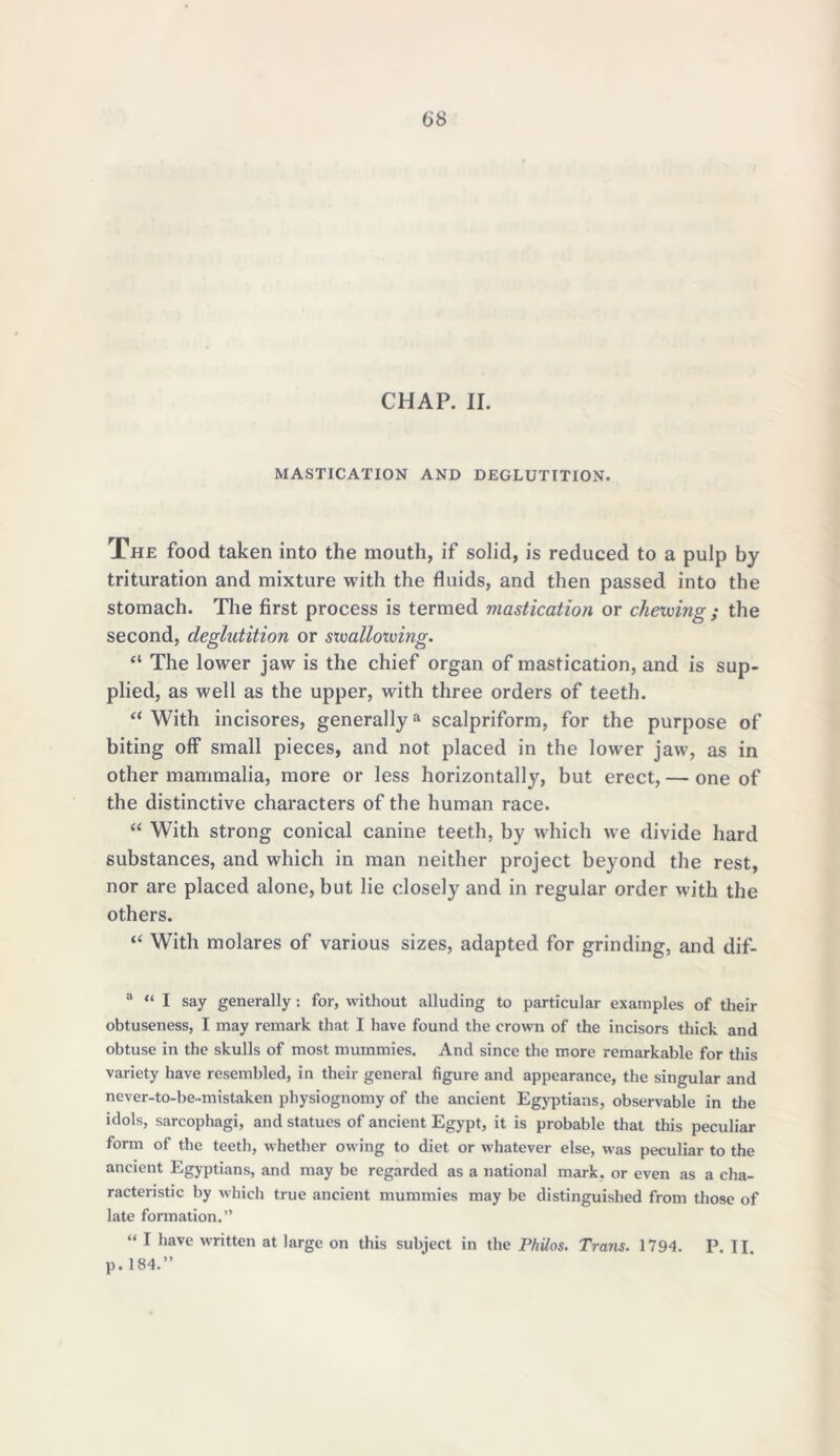 CHAP. II. MASTICATION AND DEGLUTITION. The food taken into the mouth, if solid, is reduced to a pulp by trituration and mixture with the fluids, and then passed into the stomach. The first process is termed mastication or chewing ; the second, deglutition or swallowing. “ The lower jaw is the chief organ of mastication, and is sup- plied, as well as the upper, with three orders of teeth. “ With incisores, generally3 * * * * * 9 scalpriform, for the purpose of biting off small pieces, and not placed in the lower jaw, as in other mammalia, more or less horizontally, but erect,— one of the distinctive characters of the human race. “ With strong conical canine teeth, by which we divide hard substances, and which in man neither project beyond the rest, nor are placed alone, but lie closely and in regular order with the others. “ With molares of various sizes, adapted for grinding, and dif- 3 “ I say generally : for, without alluding to particular examples of their obtuseness, I may remark that I have found the crown of the incisors thick and obtuse in the skulls of most mummies. And since the more remarkable for this variety have resembled, in their general figure and appearance, the singular and never-to-be-mistaken physiognomy of the ancient Egyptians, observable in the idols, sarcophagi, and statues of ancient Egypt, it is probable that this peculiar form of the teeth, whether owing to diet or whatever else, was peculiar to the ancient Egyptians, and may be regarded as a national mark, or even as a cha- racteristic by which true ancient mummies may be distinguished from those of late formation.” “ 1 have written at large on this subject in the Philos. Trans. 1794. P. II. p. 184.”