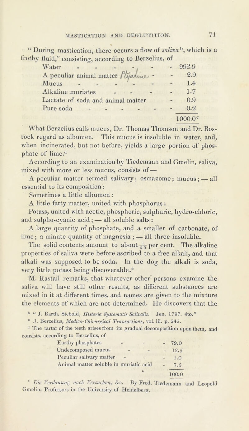 “ During mastication, there occurs a flow of saliva b, which is a frothy fluid,” consisting, according to Berzelius, of Water - - - - , A peculiar animal matter /.7?Wvvoi ~ Mucus - - - - Alkaline muriates - Lactate of soda and animal matter Pure soda - 992.9 2.9 1.4 1.7 0.9 0.2 1000.0 c What Berzelius calls mucus, Dr. Thomas Thomson and Dr. Bos- tock regard as albumen. This mucus is insoluble in water, and, when incinerated, but not before, yields a large portion of phos- phate of lime.d According to an examination by Tiedemann and Gmelin, saliva, mixed with more or less mucus, consists of— A peculiar matter termed salivary; osmazome; mucus; — all essential to its composition: Sometimes a little albumen : A little fatty matter, united with phosphorus: Potass, united with acetic, phosphoric, sulphuric, hydro-chloric, and sulpho-cyanic acid; — all soluble salts: A large quantity of phosphate, and a smaller of carbonate, of lime; a minute quantity of magnesia ; — all three insoluble. The solid contents amount to about per cent. The alkaline properties of saliva were before ascribed to a free alkali, and that alkali was supposed to be soda. In the dog the alkali is soda, very little potass being discoverable.6 M. Rastail remarks, that whatever other persons examine the saliva will have still other results, as different substances are mixed in it at different times, and names are given to the mixture the elements of which are not determined. Pie discovers that the b “ J. Barth. Siebold, Historia Systematis Salivalis. Jen. 1797. 4to.” c J. Berzelius, Medico-Chirurgical Transactions, vol. iii. p. 242. d The tartar of the teeth arises from its gradual decomposition upon them, and consists, according to Berzelius, of Earthy phosphates - - - 79.0 Undecomposed mucus - - - 12.5 Peculiar salivary matter - - - 1.0 Animal matter soluble in muriatic acid - 7.5 100.0 e Die Verdauung nach Versuchen, &c. By Fred. Tiedemann and Leopold Gmelin, Professors in the University of Heidelberg.