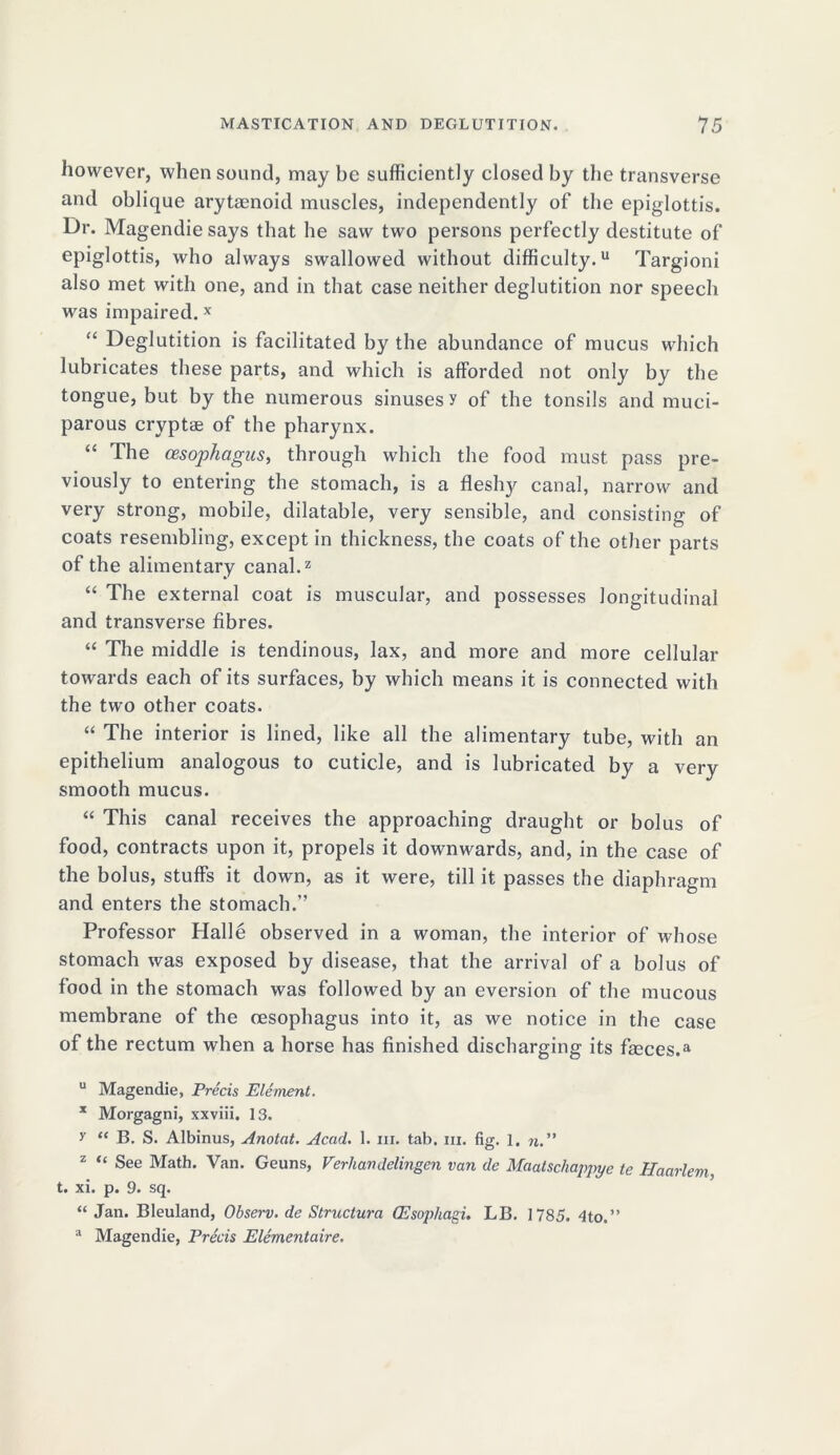 however, when sound, may be sufficiently closed by the transverse and oblique arytaenoid muscles, independently of the epiglottis. Dr. Magendie says that he saw two persons perfectly destitute of epiglottis, who always swallowed without difficulty.11 Targioni also met with one, and in that case neither deglutition nor speech was impaired.x “ Deglutition is facilitated by the abundance of mucus which lubricates these parts, and which is afforded not only by the tongue, but by the numerous sinuses y of the tonsils and muci- parous cryptae of the pharynx. “ The oesophagus, through which the food must pass pre- viously to entering the stomach, is a fleshy canal, narrow and very strong, mobile, dilatable, very sensible, and consisting of coats resembling, except in thickness, the coats of the other parts of the alimentary canal.2 “ The external coat is muscular, and possesses longitudinal and transverse fibres. “ The middle is tendinous, lax, and more and more cellular towards each of its surfaces, by which means it is connected with the two other coats. “ The interior is lined, like all the alimentary tube, with an epithelium analogous to cuticle, and is lubricated by a very smooth mucus. “ This canal receives the approaching draught or bolus of food, contracts upon it, propels it downwards, and, in the case of the bolus, stuffs it down, as it were, till it passes the diaphragm and enters the stomach.” Professor Halle observed in a woman, the interior of whose stomach was exposed by disease, that the arrival of a bolus of food in the stomach was followed by an eversion of the mucous membrane of the oesophagus into it, as we notice in the case of the rectum when a horse has finished discharging its fmces.a u Magendie, Precis Element. x Morgagni, xxviii. 13. y “ B. S. Albinus, Anotat. Acad. 1. iii. tab. in. fig. 1. n. ” 2 “ See Math. Van. Geuns, Verhavdelingen van de Maatschappye te Haarlem t. xi. p. 9. sq. “ Jan. Bleuland, Observ. de Struclura Oesophagi. LB. 1785. 4to.” a Magendie, Precis Elementaire.