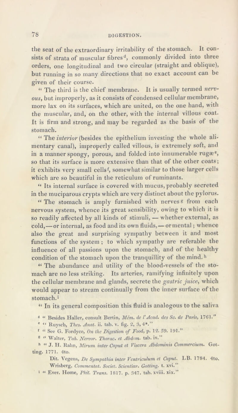 the seat of the extraordinary irritability of the stomach. It con- sists of strata of muscular fibresd, commonly divided into three orders, one longitudinal and two circular (straight and oblique), but running in so many directions that no exact account can be given of their course. “ The third is the chief membrane. It is usually termed nerv- ous, but improperly, as it consists of condensed cellular membrane, more lax on its surfaces, which are united, on the one hand, with the muscular, and, on the other, with the internal villous coat. It is firm and strong, and may be regarded as the basis of the stomach. “ The interior (besides the epithelium investing the whole ali- mentary canal), improperly called villous, is extremely soft, and in a manner spongy, porous, and folded into innumerable rugaee, so that its surface is more extensive than that of the other coats; it exhibits very small cellsf, somewhat similar to those larger cells which are so beautiful in the reticulum of ruminants. “ Its internal surface is covered with mucus, probably secreted in the muciparous crypts which are very distinct about the pylorus. “ The stomach is amply furnished wfith nerves s from each nervous system, whence its great sensibility, owing to which it is so readily affected by all kinds of stimuli, — whether external, as cold,—or internal, as food audits own fluids, — or mental; whence also the great and surprising sympathy between it and most functions of the system ; to which sympathy are referable the influence of all passions upon the stomach, and of the healthy condition of the stomach upon the tranquillity of the mind.h “ The abundance and utility of the blood-vessels of the sto- mach are no less striking. Its arteries, ramifying infinitely upon the cellular membrane and glands, secrete the gastric juice, which would appear to stream continually from the inner surface of the stomach.* “ In its general composition this fluid is analogous to the saliva 6 “ Besides Haller, consult Bertin, Mem. de VAcad, des Sc. de Paris, 1761.” c “ Ruysch, Thes. Anat. ii. tab. v. fig. 2, 3, 4#.” f “ See G. Fordyce, On the Digestion of Food, p. 12. 59. 191.” E “ Walter, Tab. JYervor. Thorac. et Abdom. tab. iv. h “ J. H. Ralni, Mirum inter Caput et Viscera Abdominis Co?nmercium. Got- ting. 1771. 4to. Dit. Vegens, De Sympathia inter Vcntricidum et Caput. LB. 1784. 4to. Wrisberg, Commcntat. Societ. Scientiar. Gotting. t. xvi.” i «< Ever. Home, Phil. Trans. 1817. p. 347. tab. xviii. xix.”