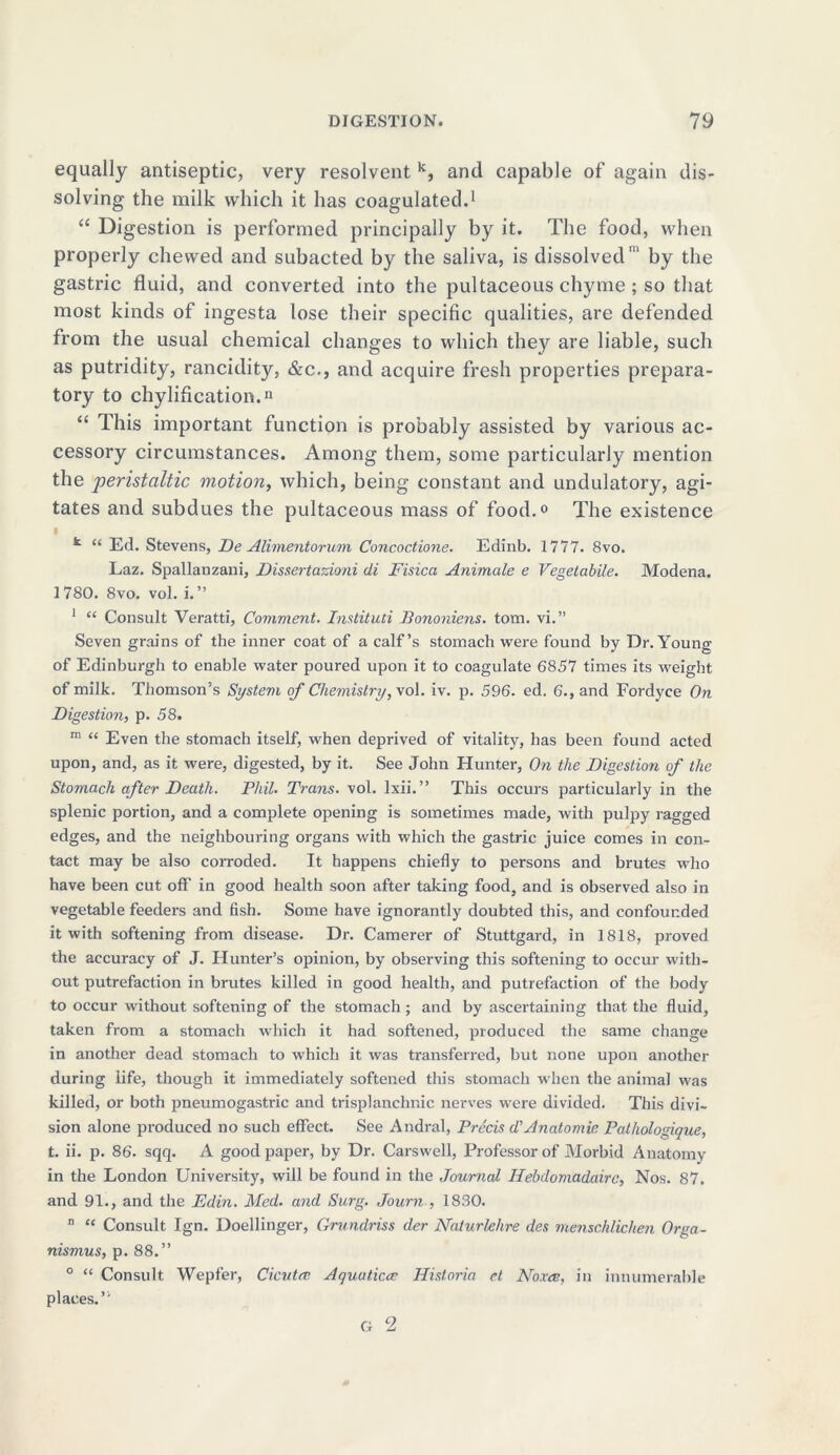 equally antiseptic, very resolvent k, and capable of again dis- solving the milk which it has coagulated.1 “ Digestion is performed principally by it. The food, when properly chewed and subacted by the saliva, is dissolvedby the gastric fluid, and converted into the pultaceous chyme ; so that most kinds of ingesta lose their specific qualities, are defended from the usual chemical changes to which they are liable, such as putridity, rancidity, &c., and acquire fresh properties prepara- tory to chylification.n “ This important function is probably assisted by various ac- cessory circumstances. Among them, some particularly mention the peristaltic motion, which, being constant and undulatory, agi- tates and subdues the pultaceous mass of food.0 The existence k “ Ed. Stevens, De Alimentorum Concoctione. Edinb. 1777. 8vo. Laz. Spallanzani, Dissertazioni di Fisica Animate e Vegetable. Modena. 1780. 8vo. vol. i. ” 1 “ Consult Veratti, Comment. Instituti Bononiens. tom. vi.” Seven grains of the inner coat of a calf’s stomach were found by Dr.Young of Edinburgh to enable water poured upon it to coagulate 6857 times its weight of milk. Thomson’s System of Chemistry, vol. iv. p. 596. ed. 6., and Fordyce On Digestion, p. 58. m “ Even the stomach itself, when deprived of vitality, has been found acted upon, and, as it were, digested, by it. See John Hunter, On the Digestion of the Stomach after Death. Phil. Trans, vol. Ixii.” This occurs particularly in the splenic portion, and a complete opening is sometimes made, with pulpy ragged edges, and the neighbouring organs with which the gastric juice comes in con- tact may be also corroded. It happens chiefly to persons and brutes who have been cut off in good health soon after taking food, and is observed also in vegetable feeders and fish. Some have ignorantly doubted this, and confounded it with softening from disease. Dr. Camerer of Stuttgard, in 1818, proved the accuracy of J. Hunter’s opinion, by observing this softening to occur with- out putrefaction in brutes killed in good health, and putrefaction of the body to occur without softening of the stomach ; and by ascertaining that the fluid, taken from a stomach which it had softened, produced the same change in another dead stomach to which it was transferred, but none upon another during life, though it immediately softened this stomach when the animal was killed, or both pneumogastric and trisplanchnic nerves were divided. This divi- sion alone produced no such effect. See Andral, Precis d'Anatomic Pathologique, t. ii. p. 86. sqq. A good paper, by Dr. Carswell, Professor of Morbid Anatomy in the London University, will be found in the Journal Hebdomadairc, Nos. 87. and 91., and the Edin. Med. and Surg. Journ , 1830. n “ Consult Ign. Doellinger, Grundriss der Naturlehre des menschlichen Orga- nismus, p. 88.” 0 “ Consult Wepfer, Cicutec Aquut.iccc Historic cl Noxce, in innumerable places.”