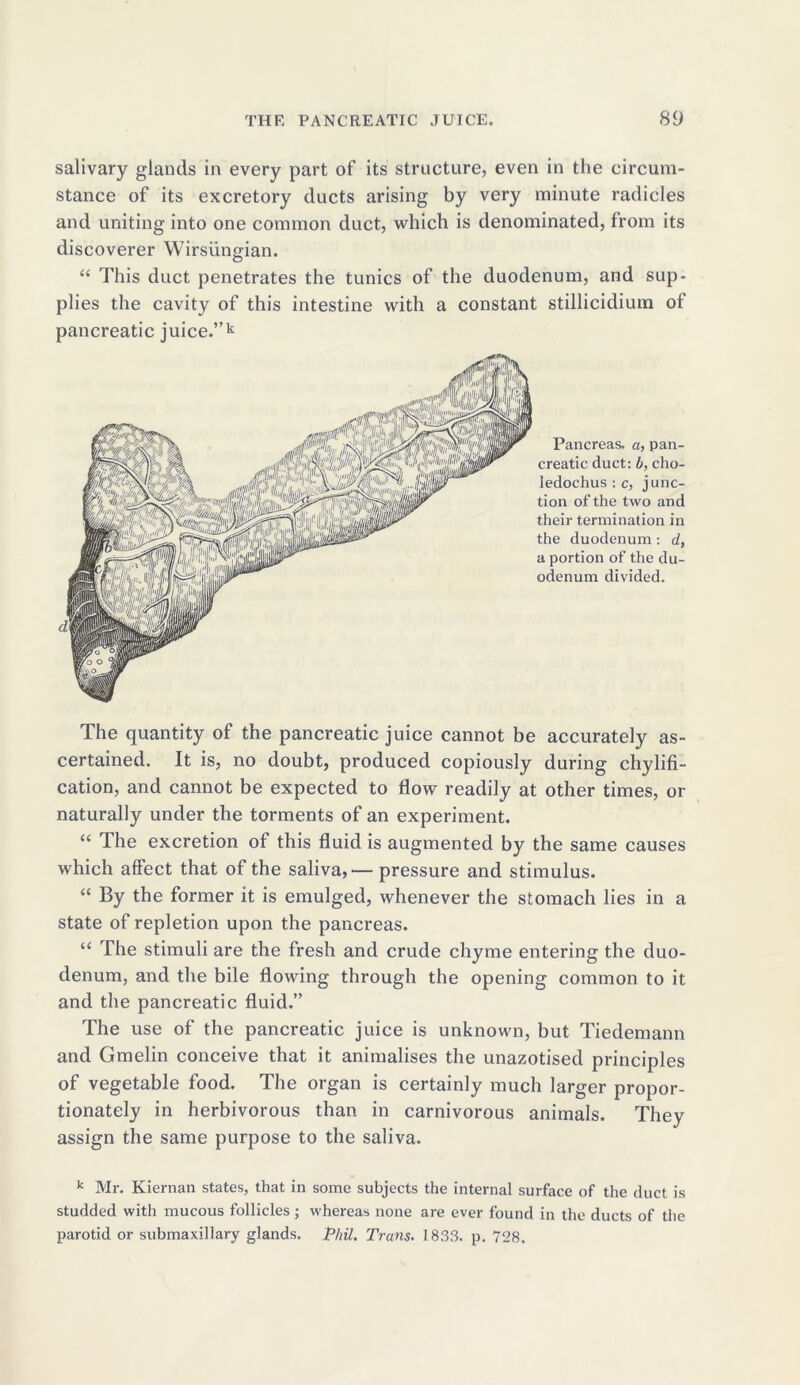 salivary glands in every part of its structure, even in the circum- stance of its excretory ducts arising by very minute radicles and uniting into one common duct, which is denominated, from its discoverer Wirsungian. “ This duct penetrates the tunics of the duodenum, and sup- plies the cavity of this intestine with a constant stillicidium of pancreatic juice.”k Pancreas, a, pan- creatic duct: b, cho- ledochus : c, junc- tion of the two and their termination in the duodenum: d, a portion of the du- odenum divided. The quantity of the pancreatic juice cannot be accurately as- certained. It is, no doubt, produced copiously during chylifi- cation, and cannot be expected to flow readily at other times, or naturally under the torments of an experiment. “ The excretion of this fluid is augmented by the same causes which affect that of the saliva,— pressure and stimulus. “ By the former it is emulged, whenever the stomach lies in a state of repletion upon the pancreas. “ The stimuli are the fresh and crude chyme entering the duo- denum, and the bile flowing through the opening common to it and the pancreatic fluid.” The use of the pancreatic juice is unknown, but Tiedemann and Gmelin conceive that it animalises the unazotised principles of vegetable food. The organ is certainly much larger propor- tionately in herbivorous than in carnivorous animals. They assign the same purpose to the saliva. k Mr. Kiernan states, that in some subjects the internal surface of the duct is studded with mucous follicles; whereas none are ever found in the ducts of the parotid or submaxillary glands. Phil. Trans. 1833. p. 728.