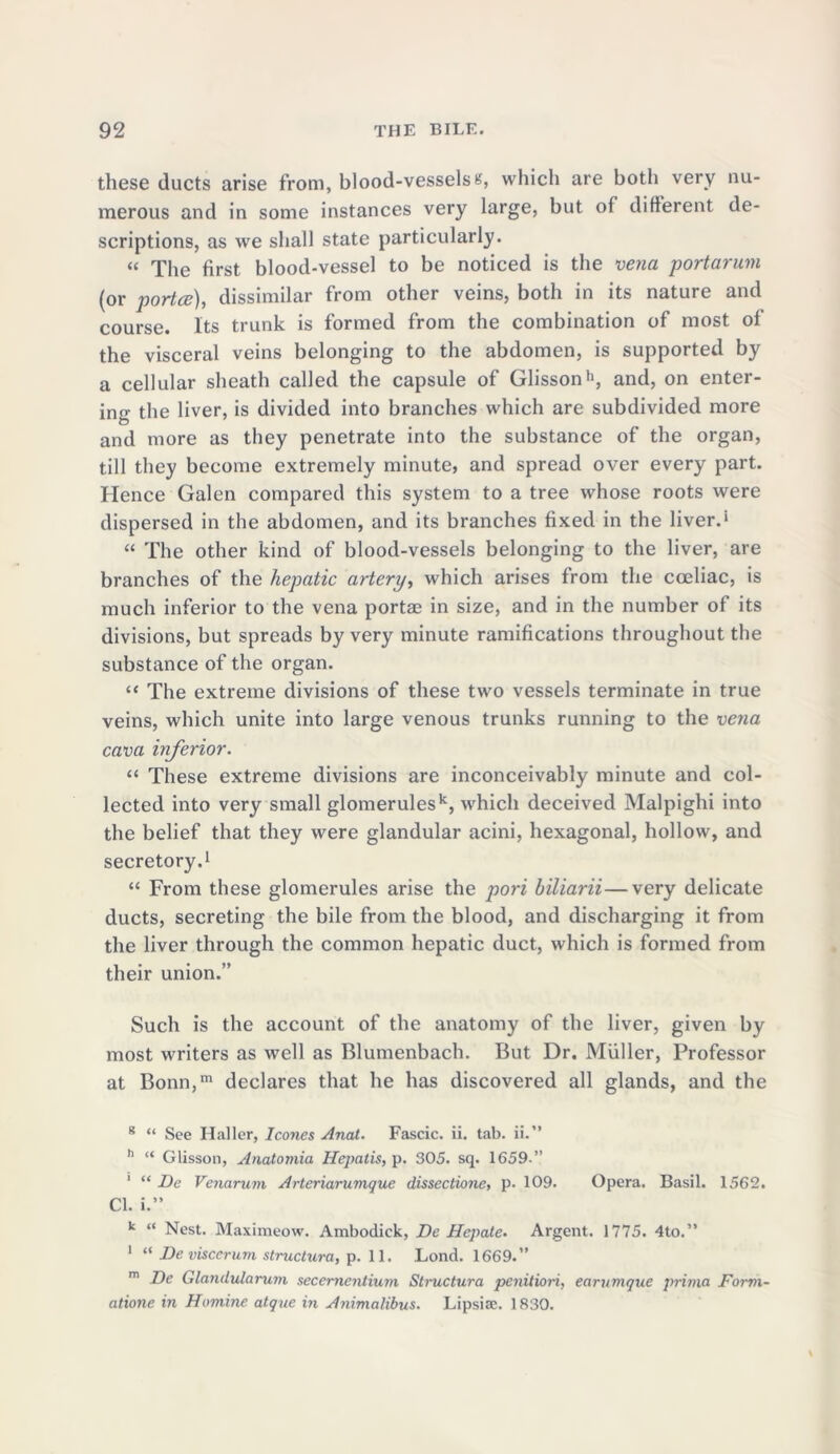 these ducts arise from, blood-vesselss, which are both very nu- merous and in some instances very large, but of different de- scriptions, as we shall state particularly. « The first blood-vessel to be noticed is the vena portarum (or porta), dissimilar from other veins, both in its nature and course. Its trunk is formed from the combination of most of the visceral veins belonging to the abdomen, is supported by a cellular sheath called the capsule of Glisson11, and, on enter- ing the liver, is divided into branches which are subdivided more and more as they penetrate into the substance of the organ, till they become extremely minute, and spread over every part. Hence Galen compared this system to a tree whose roots were dispersed in the abdomen, and its branches fixed in the liver.* “ The other kind of blood-vessels belonging to the liver, are branches of the hepatic artery, which arises from the cceliac, is much inferior to the vena portae in size, and in the number of its divisions, but spreads by very minute ramifications throughout the substance of the organ. “ The extreme divisions of these two vessels terminate in true veins, which unite into large venous trunks running to the vena cava inferior. “ These extreme divisions are inconceivably minute and col- lected into very small glomerulesk, which deceived Malpighi into the belief that they were glandular acini, hexagonal, hollow, and secretory.1 “ From these glomerules arise the pori biliarii—very delicate ducts, secreting the bile from the blood, and discharging it from the liver through the common hepatic duct, which is formed from their union.” Such is the account of the anatomy of the liver, given by most writers as well as Blumenbach. But Dr. Muller, Professor at Bonn,m declares that he has discovered all glands, and the 8 “ See Haller, leones Anal. Fascic. ii. tab. ii.” h “ Glisson, Anatomia Hepatis, p. 305. sq. 1659.” 1 “ De Venarum Arteriarumque dissectione, p. 109. Opera. Basil. 1562. Cl. i.” k “ Nest. Maximeow. Ambodick, De Hepate. Argent. 1775. 4to.” 1 “ De visccrum structura, p. 11. Lond. 1669.” m De Glandularum secernentium Sti-uctura penitiori, ear unique prima Form- atione in Homine atque in Animalibus. Lipsise. 1830.