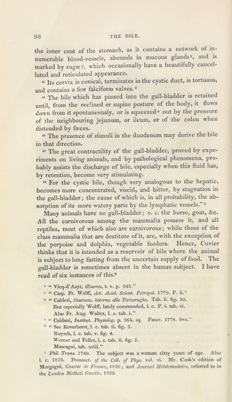 the inner coat of the stomach, as it contains a network of in- numerable blood-vessels, abounds in mucous glands*, and is marked by rugae y, which occasionally have a beautifully cancel- lated and reticulated appearance. « xts cervix is conical, terminates in the cystic duct, is tortuous, and contains a few falciform valves.z “ The bile which has passed into the gall-bladder is retained until, from the reclined or supine posture of the body, it flows down from it spontaneously, or is squeezed3 out by the pressure of the neighbouring jejunum, or ileum, or of the colon when distended by faeces. “ The presence of stimuli in the duodenum may derive the bile in that direction. “ The great contractility of the gall-bladder, proved by expe- riments on living animals, and by pathological phenomena, pro- bably assists the discharge of bile, especially when this fluid has, by retention, become very stimulating. “ For the cystic bile, though very analogous to the hepatic, becomes more concentrated, viscid, and bitter, by stagnation in the gall-bladder; the cause of which is, in all probability, the ab- sorption of its more watery parts by the lymphatic vessels.’ b Many animals have no gall-bladder; v. c. the horse, goat, &c. All the carnivorous among the mammalia possess it, and all reptiles, most of which also are carnivorous; while those of the class mammalia that are destitute of it, are, with the exception of the porpoise and dolphin, vegetable feeders. Hence, Cuvier thinks that it is intended as a reservoir of bile where the animal is subject to long fasting from the uncertain supply of food. The gall-bladder is sometimes absent in the human subject. I have read of six instances of this.® x “ Vicq-d’Azyr, CEuvres, t. v. p. 343.” y “ Casp. Fr. Wolff, Act. Acad. Scicnt. Petropol. 1779. P. ii.” 1 “ Caldesi, Osservaz. intorno alle Tartarughe. Tab. ii. fig. 10. But especially Wolff, lately commended, 1. c. P. i. tab. vi. Also Fr. Aug. Walter, 1. c. tab. i.” 3 “ Caldani, Institut. Physiolog. p. 364. sq. Patav. 1778. 8vo. b “ See Reverhorst, 1. c. tab. ii. fig. 3. Ruysch, 1. c. tab. v. fig. 4. Werner and Feller, 1. c. tab. ii. fig. 5. Mascagni, tab. xviii.” c Phil. Trans. 1749. The subject was a woman sixty years of age. Also 1. c. 1813. Transact, of the Coll, of Phys. vol. vi. Mr. Cook’s edition of Morgagni, Gazette de France, 1826; and Journal Hebdomadaire, referred to in the London Medical Gazette, 1829.