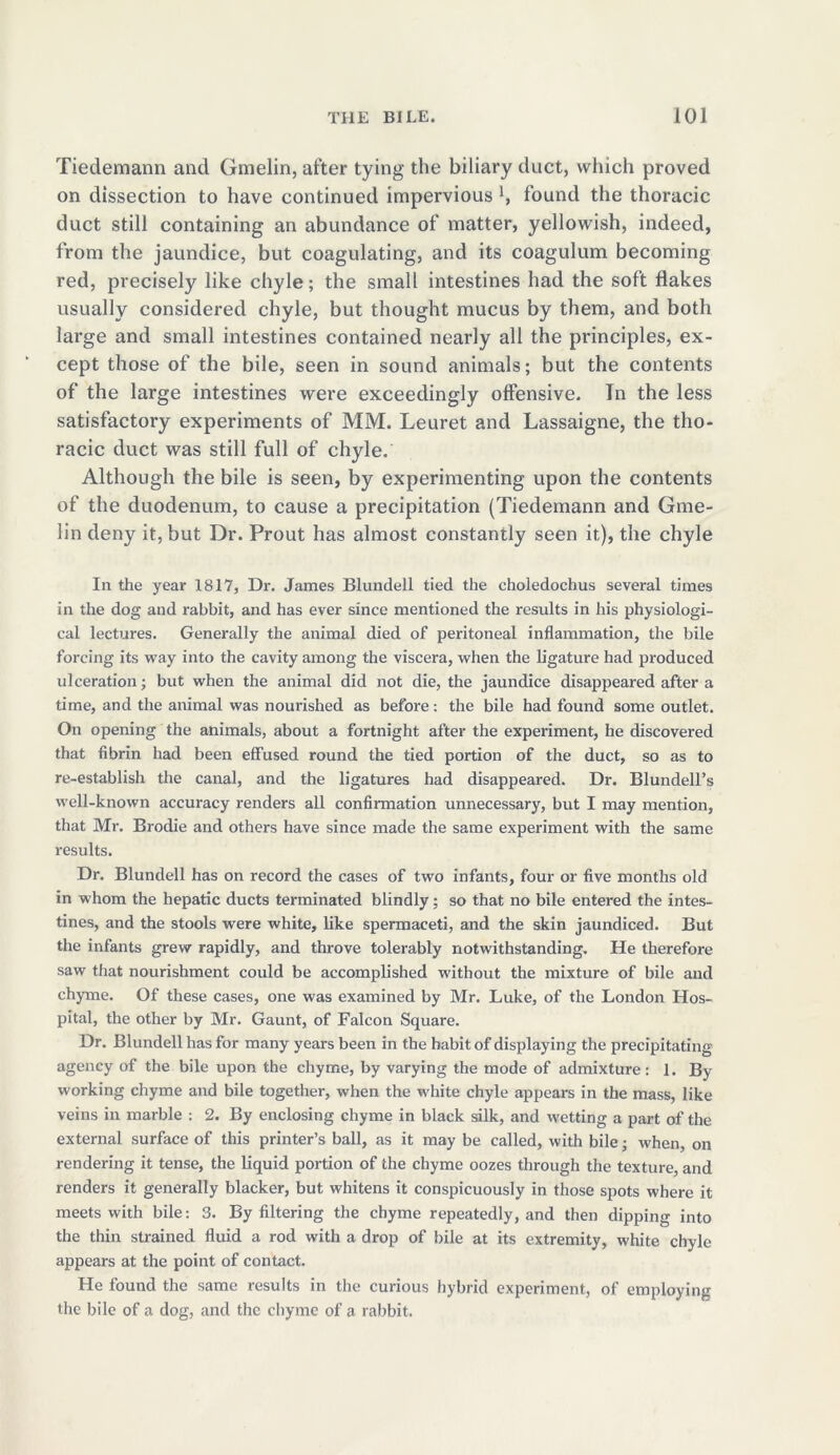 Tiedemann and Gmelin, after tying the biliary duct, which proved on dissection to have continued impervious found the thoracic duct still containing an abundance of matter, yellowish, indeed, from the jaundice, but coagulating, and its coagulum becoming red, precisely like chyle; the small intestines had the soft flakes usually considered chyle, but thought mucus by them, and both large and small intestines contained nearly all the principles, ex- cept those of the bile, seen in sound animals; but the contents of the large intestines were exceedingly offensive. In the less satisfactory experiments of MM. Leuret and Lassaigne, the tho- racic duct was still full of chyle. Although the bile is seen, by experimenting upon the contents of the duodenum, to cause a precipitation (Tiedemann and Gme- lin deny it, but Dr. Prout has almost constantly seen it), the chyle In the year 1817, Dr. James Blundell tied the choledochus several times in the dog and rabbit, and has ever since mentioned the results in his physiologi- cal lectures. Generally the animal died of peritoneal inflammation, the bile forcing its way into the cavity among the viscera, when the ligature had produced ulceration; but when the animal did not die, the jaundice disappeared after a time, and the animal was nourished as before: the bile had found some outlet. On opening the animals, about a fortnight after the experiment, he discovered that fibrin had been effused round the tied portion of the duct, so as to re-establish the canal, and the ligatures had disappeared. Dr. Blundell’s well-known accuracy renders all confirmation unnecessary, but I may mention, that Mr. Brodie and others have since made the same experiment with the same results. Dr. Blundell has on record the cases of two infants, four or five months old in whom the hepatic ducts terminated blindly; so that no bile entered the intes- tines, and the stools were white, like spermaceti, and the skin jaundiced. But the infants grew rapidly, and throve tolerably notwithstanding. He therefore saw that nourishment could be accomplished without the mixture of bile and chyme. Of these cases, one was examined by Mr. Luke, of the London Hos- pital, the other by Mr. Gaunt, of Falcon Square. Dr. Blundell has for many years been in the habit of displaying the precipitating agency of the bile upon the chyme, by varying the mode of admixture: 1. By working chyme and bile together, when the white chyle appears in the mass, like veins in marble : 2. By enclosing chyme in black silk, and wetting a part of the external surface of this printer’s ball, as it may be called, with bile; when, on rendering it tense, the liquid portion of the chyme oozes through the texture, and renders it generally blacker, but whitens it conspicuously in those spots where it meets with bile: 3. By filtering the chyme repeatedly, and then dipping into the thin strained fluid a rod with a drop of bile at its extremity, white chyle appears at the point of contact. He found the same results in the curious hybrid experiment, of employing the bile of a dog, and the chyme of a rabbit.