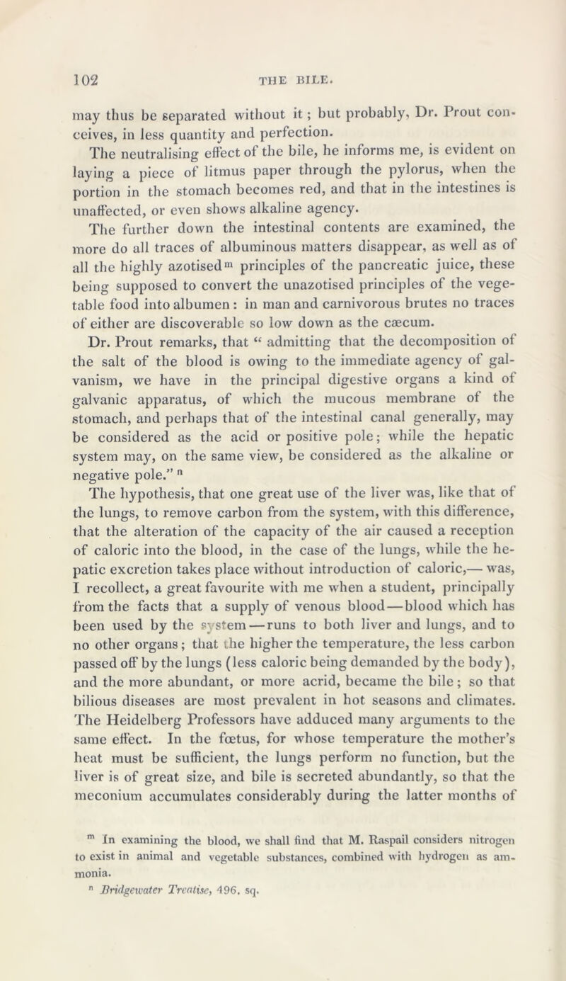 may thus be separated without it; but probably, Dr. Prout con- ceives, in less quantity and perfection. The neutralising effect of the bile, he informs me, is evident on laying a piece of litmus paper through the pylorus, when the portion in the stomach becomes red, and that in the intestines is unaffected, or even shows alkaline agency. The further down the intestinal contents are examined, the more do all traces of albuminous matters disappear, as well as of all the highly azotisedm principles of the pancreatic juice, these being supposed to convert the unazotised principles of the vege- table food into albumen : in man and carnivorous brutes no traces of either are discoverable so low down as the caecum. Dr. Prout remarks, that “ admitting that the decomposition of the salt of the blood is owing to the immediate agency of gal- vanism, we have in the principal digestive organs a kind ot galvanic apparatus, of which the mucous membrane ot the stomach, and perhaps that of the intestinal canal generally, may be considered as the acid or positive pole; while the hepatic system may, on the same view, be considered as the alkaline or negative pole.” n The hypothesis, that one great use of the liver was, like that ot the lungs, to remove carbon from the system, with this difference, that the alteration of the capacity of the air caused a reception of caloric into the blood, in the case of the lungs, while the he- patic excretion takes place without introduction of caloric,— was, I recollect, a great favourite with me when a student, principally from the facts that a supply of venous blood — blood which has been used by the ?; stem—runs to both liver and lungs, and to no other organs; that the higher the temperature, the less carbon passed off by the lungs (less caloric being demanded by the body), and the more abundant, or more acrid, became the bile; so that bilious diseases are most prevalent in hot seasons and climates. The Heidelberg Professors have adduced many arguments to the same effect. In the foetus, for whose temperature the mother’s heat must be sufficient, the lungs perform no function, but the liver is of great size, and bile is secreted abundantly, so that the meconium accumulates considerably during the latter months of m In examining the blood, we shall find that M. Raspail considers nitrogen to exist in animal and vegetable substances, combined with hydrogen as am- monia. n Bridgewater Treatise, 496. sq.