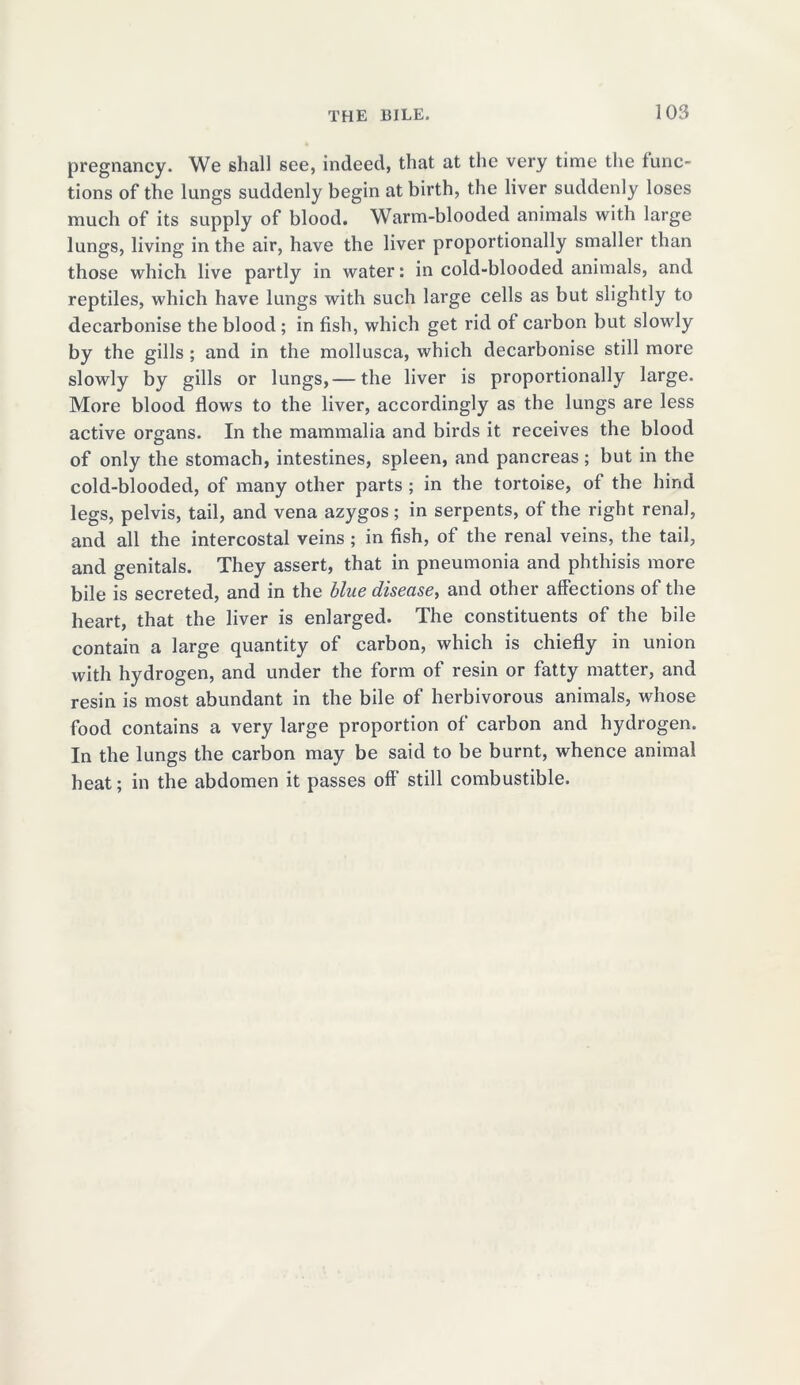 pregnancy. We shall see, indeed, that at the very time the func- tions of the lungs suddenly begin at birth, the liver suddenly loses much of its supply of blood. Warm-blooded animals with large lungs, living in the air, have the liver proportionally smaller than those which live partly in water: in cold-blooded animals, and reptiles, which have lungs with such large cells as but slightly to decarbonise the blood; in fish, which get rid of carbon but slowly by the gills ; and in the mollusca, which decarbonise still more slowly by gills or lungs,— the liver is proportionally large. More blood flows to the liver, accordingly as the lungs are less active organs. In the mammalia and birds it receives the blood of only the stomach, intestines, spleen, and pancreas; but in the cold-blooded, of many other parts ; in the tortoise, of the hind legs, pelvis, tail, and vena azygos; in serpents, of the right renal, and all the intercostal veins ; in fish, of the renal veins, the tail, and genitals. They assert, that in pneumonia and phthisis more bile is secreted, and in the blue disease, and other affections of the heart, that the liver is enlarged. The constituents of the bile contain a large quantity of carbon, which is chiefly in union with hydrogen, and under the form of resin or fatty matter, and resin is most abundant in the bile of herbivorous animals, whose food contains a very large proportion of carbon and hydrogen. In the lungs the carbon may be said to be burnt, whence animal heat; in the abdomen it passes off still combustible.