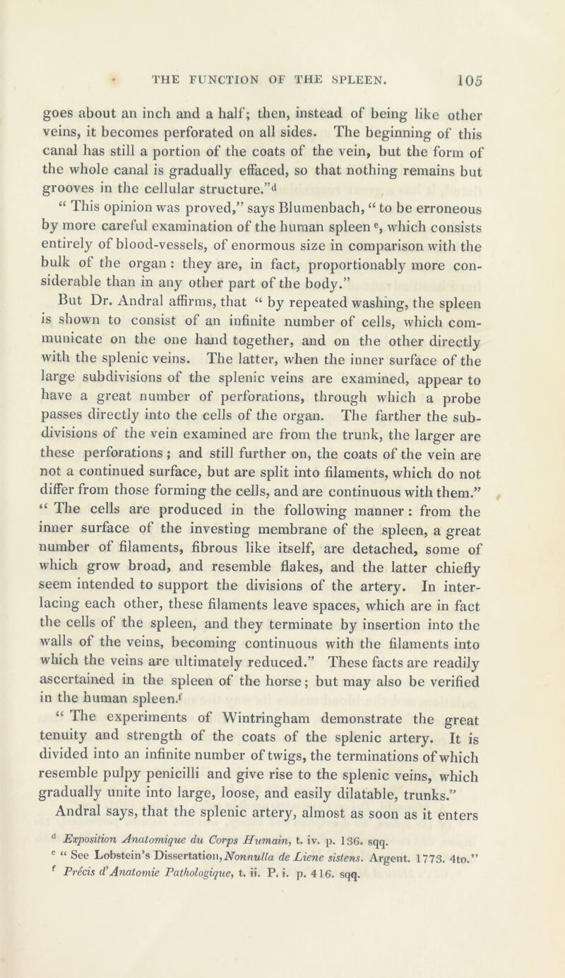 goes about an inch and a half; then, instead of being like other veins, it becomes perforated on all sides. The beginning of this canal has still a portion of the coats of the vein, but the form of the whole canal is gradually effaced, so that nothing remains but grooves in the cellular structure.”d “ This opinion was proved,” says Blumenbach, “ to be erroneous by more careful examination of the human spleene, which consists entirely of blood-vessels, of enormous size in comparison with the bulk ot the organ : they are, in fact, proportionably more con- siderable than in any other part of the body.” But Dr. Andral affirms, that “ by repeated washing, the spleen is shown to consist of an infinite number of cells, which com- municate on the one hand together, and on the other directly with the splenic veins. The latter, when the inner surface of the large subdivisions of the splenic veins are examined, appear to have a great number of perforations, through which a probe passes directly into the cells of the organ. The farther the sub- divisions of the vein examined are from the trunk, the larger are these perforations; and still further on, the coats of the vein are not a continued surface, but are split into filaments, which do not differ from those forming the cells, and are continuous with them.” “ The cells are produced in the following manner: from the inner surface of the investing membrane of the spleen, a great number of filaments, fibrous like itself, are detached, some of which grow broad, and resemble flakes, and the latter chiefly seem intended to support the divisions of the artery. In inter- lacing each other, these filaments leave spaces, which are in fact the cells of the spleen, and they terminate by insertion into the walls of the veins, becoming continuous with the filaments into which the veins are ultimately reduced.” These facts are readily ascertained in the spleen of the horse; but may also be verified in the human spleen.f “ The experiments of Wintringham demonstrate the great tenuity and strength of the coats of the splenic artery. It is divided into an infinite number of twigs, the terminations of which resemble pulpy penicilli and give rise to the splenic veins, which gradually unite into large, loose, and easily dilatable, trunks.” Andral says, that the splenic artery, almost as soon as it enters d Exposition Anatomique du Corps Humain, t. iv. p. 136. sqq. e “ See Lobstein’s Dissertation,Nonnulla de Liene sistens. Argent. 1773. 4to.” f Precis d’Anatomic Pathologique, t. ii. P. i. p. 416. sqq.