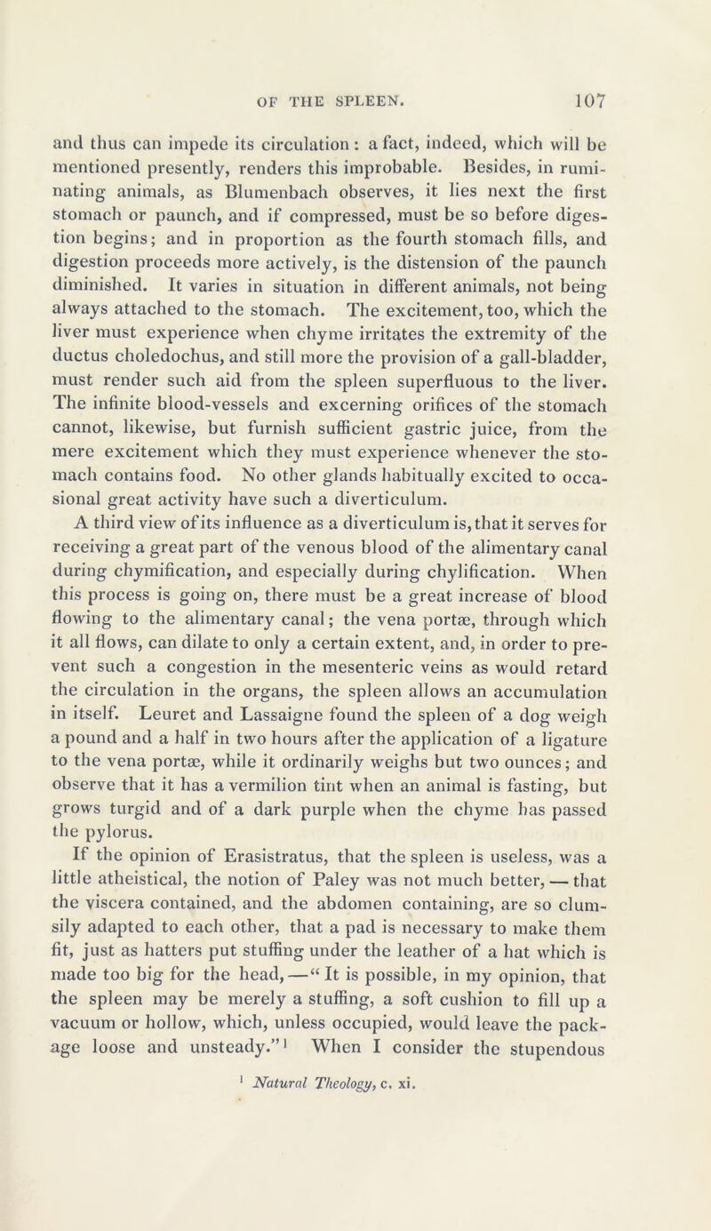and thus can impede its circulation: a fact, indeed, which will be mentioned presently, renders this improbable. Besides, in rumi- nating animals, as Blumenbach observes, it lies next the first stomach or paunch, and if compressed, must be so before diges- tion begins; and in proportion as the fourth stomach fills, and digestion proceeds more actively, is the distension of the paunch diminished. It varies in situation in different animals, not being always attached to the stomach. The excitement, too, which the liver must experience when chyme irritates the extremity of the ductus choledochus, and still more the provision of a gall-bladder, must render such aid from the spleen superfluous to the liver. The infinite blood-vessels and excerning orifices of the stomach cannot, likewise, but furnish sufficient gastric juice, from the mere excitement which they must experience whenever the sto- mach contains food. No other glands habitually excited to occa- sional great activity have such a diverticulum. A third view of its influence as a diverticulum is, that it serves for receiving a great part of the venous blood of the alimentary canal during chymification, and especially during chylification. When this process is going on, there must be a great increase of blood flowing to the alimentary canal; the vena portae, through which it all flows, can dilate to only a certain extent, and, in order to pre- vent such a congestion in the mesenteric veins as would retard the circulation in the organs, the spleen allows an accumulation in itself. Leuret and Lassaigne found the spleen of a dog weigh a pound and a half in two hours after the application of a ligature to the vena portm, while it ordinarily weighs but two ounces; and observe that it has a vermilion tint when an animal is fasting, but grows turgid and of a dark purple when the chyme has passed the pylorus. If the opinion of Erasistratus, that the spleen is useless, was a little atheistical, the notion of Paley was not much better, — that the viscera contained, and the abdomen containing, are so clum- sily adapted to each other, that a pad is necessary to make them fit, just as hatters put stuffing under the leather of a hat which is made too big for the head,—“ It is possible, in my opinion, that the spleen may be merely a stuffing, a soft cushion to fill up a vacuum or hollow, which, unless occupied, would leave the pack- age loose and unsteady.”1 When I consider the stupendous 1 Natural Theology, c. xi.