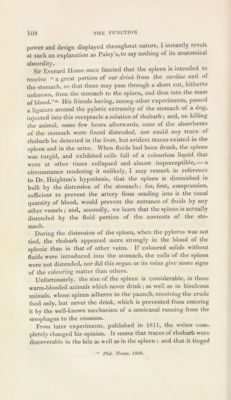 power and design displayed throughout nature, I instantly revolt at such an explanation as Paley’s, to say nothing of its anatomical absurdity. Sir Everard Home once fancied that the spleen is intended to receive “ a great portion of our drink from the cardiac end of the stomach, so that these may pass through a short cut, hitherto unknown, from the stomach to the spleen, and thus into the mass of blood.”111 His friends having, among other experiments, passed a ligature around the pyloric extremity of the stomach of a dog, injected into this receptacle a solution of rhubarb ; and, on killing the animal, some few hours afterwards, none of the absorbents of the stomach were found distended, nor could any trace of rhubarb be detected in the liver, but evident traces existed in the spleen and in the urine. When fluids had been drunk, the spleen was turgid, and exhibited cells full of a colourless liquid that were at other times collapsed and almost imperceptible, — a circumstance rendering it unlikely, I may remark in reference to Dr. Haighton’s hypothesis, that the spleen is diminished in bulk by the distension of the stomach; for, first, compression, sufficient to prevent the artery from sending into it the usual quantity of blood, would prevent the entrance of fluids by any other vessels ; and, secondly, we learn that the spleen is actually distended by the fluid portion of the contents of the sto- mach. During the distension of the spleen, when the pylorus was not tied, the rhubarb appeared more strongly in the blood of the splenic than in that of other veins. If coloured solids without fluids were introduced into the stomach, the cells of the spleen were not distended, nor did this organ or its veins give more signs of the colouring matter than others. Unfortunately, the size of the spleen is considerable, in those warm-blooded animals which never drink; as well as in bisulcous animals, whose spleen adheres to the paunch, receiving the crude food only, but never the drink, which is prevented from entering it by the well-known mechanism of a semicanal running from the oesophagus to the omasum. From later experiments, published in 1811, the writer com- pletely changed his opinion. It seems that traces of rhubarb were discoverable in the bile as well as in the spleen : and that it tinged m Phil. Trans. 1808.