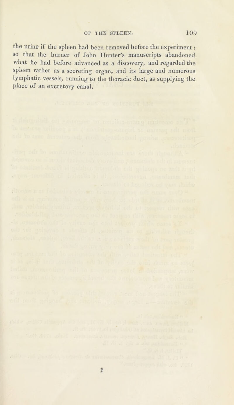 the urine if the spleen had been removed before the experiment: so that the burner of John Hunter’s manuscripts abandoned what he had before advanced as a discovery, and regarded the spleen rather as a secreting organ, and its large and numerous lymphatic vessels, running to the thoracic duct, as supplying the place of an excretory canal. t