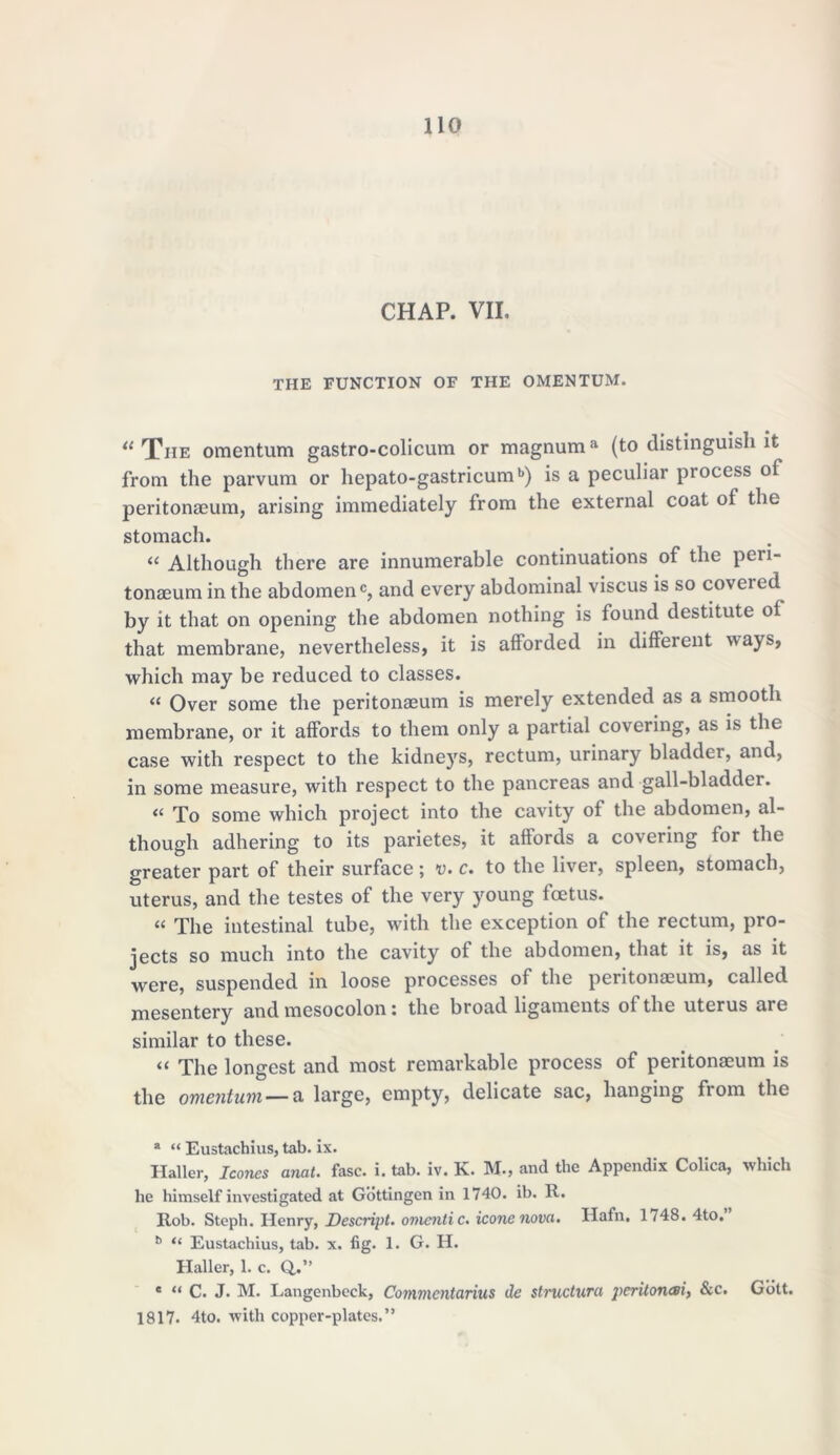 CHAP. VII. THE FUNCTION OF THE OMENTUM. il Tiie omentum gastro-colicum or magnuma (to distinguish it from the parvum or hepato-gastricumb) is a peculiar process of peritonaeum, arising immediately from the external coat of the stomach. “ Although there are innumerable continuations of the peri- tonaeum in the abdomen®, and every abdominal viscus is so coveted by it that on opening the abdomen nothing is found destitute of that membrane, nevertheless, it is afforded in different ways, which may be reduced to classes. « Over some the peritonaeum is merely extended as a smooth membrane, or it affords to them only a partial covering, as is the case with respect to the kidneys, rectum, urinary bladder, and, in some measure, with respect to the pancreas and gall-bladder. “ To some which project into the cavity of the abdomen, al- though adhering to its parietes, it affords a covering for the greater part of their surface; v. c. to the liver, spleen, stomach, uterus, and the testes of the very young foetus. « The intestinal tube, with the exception of the rectum, pro- jects so much into the cavity of the abdomen, that it is, as it were, suspended in loose processes of the peritonaeum, called mesentery and mesocolon: the broad ligaments of the uterus are similar to these. “ The longest and most remarkable process of peritonaeum is the omentum — a large, empty, delicate sac, hanging fiom the a “ Eustachius, tab. ix. Haller, leones amt. fasc. i. tab. iv. K. M., and the Appendix Colica, which he himself investigated at Gottingen in 1740. ib. R. Rob. Steph. Henry, Descript, omcnti c. icone nova. Hafn, 1748. 4to, b “ Eustachius, tab. x. fig. 1. G. H. Haller, 1. c. Q,.” e “ C. J. M. Langenbeck, Comvxcntarius de structura pcritonesi, &c. Gott. 1817. 4to. with copper-plates. ”