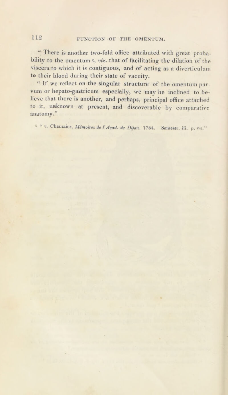 FUNCTION OF THE OMENTUM. “ There is another two-fold office attributed with great proba- bility to the omentum s, viz. that of facilitating the dilation of the viscera to which it is contiguous, and of acting as a diverticulum to their blood during their state of vacuity. “ If we reflect on the singular structure of the omentum par- vum or hepato-gastricum especially, we may be inclined to be- lieve that there is another, and perhaps, principal office attached to it, unknown at present, and discoverable by comparative anatomy.” v. Chaussier, Memoirex de VAcad, de Dijon. 1784. Semestr. iii. p. 9.5.”