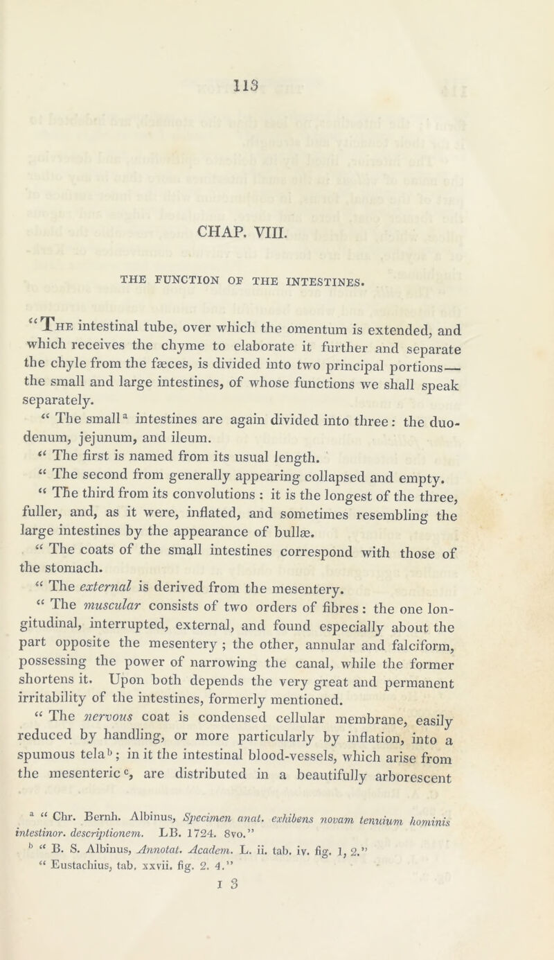 CHAP. VIII. THE FUNCTION OF THE INTESTINES. The intestinal tube, over which the omentum is extended, and which receives the chyme to elaborate it further and separate the chyle from the faeces, is divided into two principal portions the small and large intestines, of whose functions we shall speak separately. “ The smalla intestines are again divided into three: the duo- denum, jejunum, and ileum. “ The first is named from its usual length. “ The second from generally appearing collapsed and empty. “ The third from its convolutions : it is the longest of the three, fuller, and, as it were, inflated, and sometimes resembling the large intestines by the appearance of bullse. “ The coats of the small intestines correspond with those of the stomach. “ The external is derived from the mesentery. “ The muscular consists of two orders of fibres: the one lon- gitudinal, interrupted, external, and found especially about the part opposite the mesentery ; the other, annular and falciform, possessing the power of narrowing the canal, while the former shortens it. Upon both depends the very great and permanent irritability of the intestines, formerly mentioned. “ The nervous coat is condensed cellular membrane, easily reduced by handling, or more particularly by inflation, into a spumous telab; in it the intestinal blood-vessels, which arise from the mesentericc, are distributed in a beautifully arborescent a “ Chr. Bernh. Albinus, Specimen anal, exhibens novam tenuium hominis intestinor. descriptionem. LB. 1724. 8vo.” b “ B. S. Albinus, Annotat. Academ. L. ii. tab. iv. fig. 1, 2.” “ Eustachius, tab. xxvii. fig. 2. 4.”