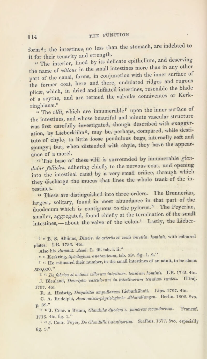 form-; the intestines,no less than the stomach, are indebted to it for their tenacity and strength. « The interior, lined by its delicate epithelium, and deserving the name of villous in the small intestines more than in any other part of the canal, forms, in conjunction with the inner surface ot the former coat, here and there, undulated ridges and rugous plicte, which, in dried and inflated intestines, resemble the blade of a scythe, and are termed the valvulae conniventes or Kerk- ringhianae.6 „ re « The villi, which are innumerablef upon the inner surface ot the intestines, and whose beautiful and minute vascular structure was first carefully investigated, though described with exagger- ation, by Lieberkiihns, may be, perhaps, compared, while desti- tute of chyle, to little loose pendulous bags, internally soft and spungy; but, when distended with chyle, they have the appear- ance of a morel. . . « The base of these villi is surrounded by innumerable glan- dular follicles, adhering chiefly to the nervous coat, and opening into the intestinal canal by a very small orifice, through which they discharge the mucus that lines the whole track of the in- testines. “ These are distinguished into three orders. The Brunnerian, largest, solitary, found in most abundance in that part of the duodenum which is contiguous to the pylorus.11 The Peyerian, smaller, aggregated, found chiefly at the termination of the small intestines, — about the valve of the colon.1 Lastly, the Lieber- d “ B. S. Albinus, Dissert, de artcriis et venis inteslin. hominis, with coloured plates. LB. 1736. 4to. Also his Annotat. Acad. L. iii. tab. i. ii. e “ Kerkring, Sjricilegium anatomicum, tab. xiv. fig. 1, 2. f “ He estimated their number, in the small intestines of an adult, to be about 500,000.” g “ Defabrica et actione villorum intestinor. tcnuium hominis. LB. 1745. 4to. J. Bleuland, Descriptio vasculorum in intcstinorum tcnuium tunicis. Ultraj. 1797. 4to. R. A. Hedwig, Disquisitio ampullarum Lieburkiihnii. Lips. 1 197. 4to. C. A. Rudolphi, Anatomisch-pkpsiologische Abhandlungen. Berlin. 1802. 8vo. p. 39.” h « J. Conr. a Brunn, Glandulcc duodeni s. pancreas secundarium. Francof. 1715. 4to. fig. 1.” i « j_ Conr. Peyer, De Glandutis inlestinorum• Scafhus, 16m. Svo, especially fig. 3.”