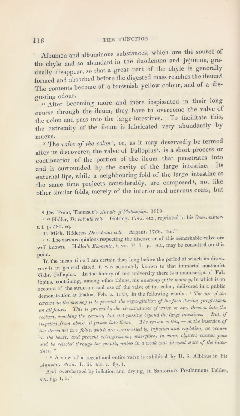 Albumen and albuminous substances, which are the source of the chyle and so abundant in the duodenum and jejunum, gra- dually disappear, so that a great part of the chyle is generally formed and absorbed before the digested mass reaches the lleum.s The contents become of a brownish yellow colour, and of a dis- gusting odour. _ . . « After becoming more and more inspissated in their long course through the ileum, they have to overcome the valve of the colon and pass into the large intestines, lo facilitate this, the extremity of the ileum is lubricated very abundantly by mucus. “ The valve of the colon', or, as it may deservedly be termed after its discoverer, the valve of Fallopius8, is a short process or continuation of the portion of the ileum that penetrates into and is surrounded by the cavity of the large intestine. Its external lips, while a neighbouring fold of the large intestine at the same time projects considerably, are composed1, not like other similar folds, merely of the interior and nervous coats, but *i Dr. Prout, Thomson’s Annals of Philosophy. 1819- r « Haller, Be valvula coll Gotting. 1742. 4to., reprinted in his Oper. minor. t. i. p. 580. sq. T. Mich. Roderer, Be valvula coli. Argent. 1768. 4to.’ s “ The various opinions respecting the discoverer of this remarkable valve are well known. Haller’s Elementa, t. vii. P. I. p. 142., may be consulted on this point. In the mean time I am certain that, long before the period at which its disco- very is in general dated, it was accurately known to that immortal anatomist Gabr. Fallopius. In the library of our university there is a manuscript of Fal- lopius, containing, among other things, his anatomy of the monkey, in which is an account of the structure and use of the valve of the colon, delivered in a public demonstration at Padua, Feb. 2. 1553, in the following words ; ‘ The use of the ccecum in the monkey is to prevent the regurgitation of the food during progression on all fours. This is proved by the circumstance of water or air, thrown into the rectum, reaching the ccecum, but not passing beyond the large intestines. But, if impelled from above, it passes into them. The reason is this, at the insertion of the ileum are two folds, which are compressed by ivfation and repletion, as occurs in the heart, and prevent retrogression; wherefore, in man, clysters cannot pass and be rejected through the mouth, unless in a weak and diseased state of the intes- tines.' ” c “ A view of a recent and entire valve is exhibited by II. S. Albinus in his Annotat. Acad. L. iii. tab. v. fig. 1. And overcharged by inflation and drying, in Santorini’s Posthumous lables, xiv. fig- 1,2.”