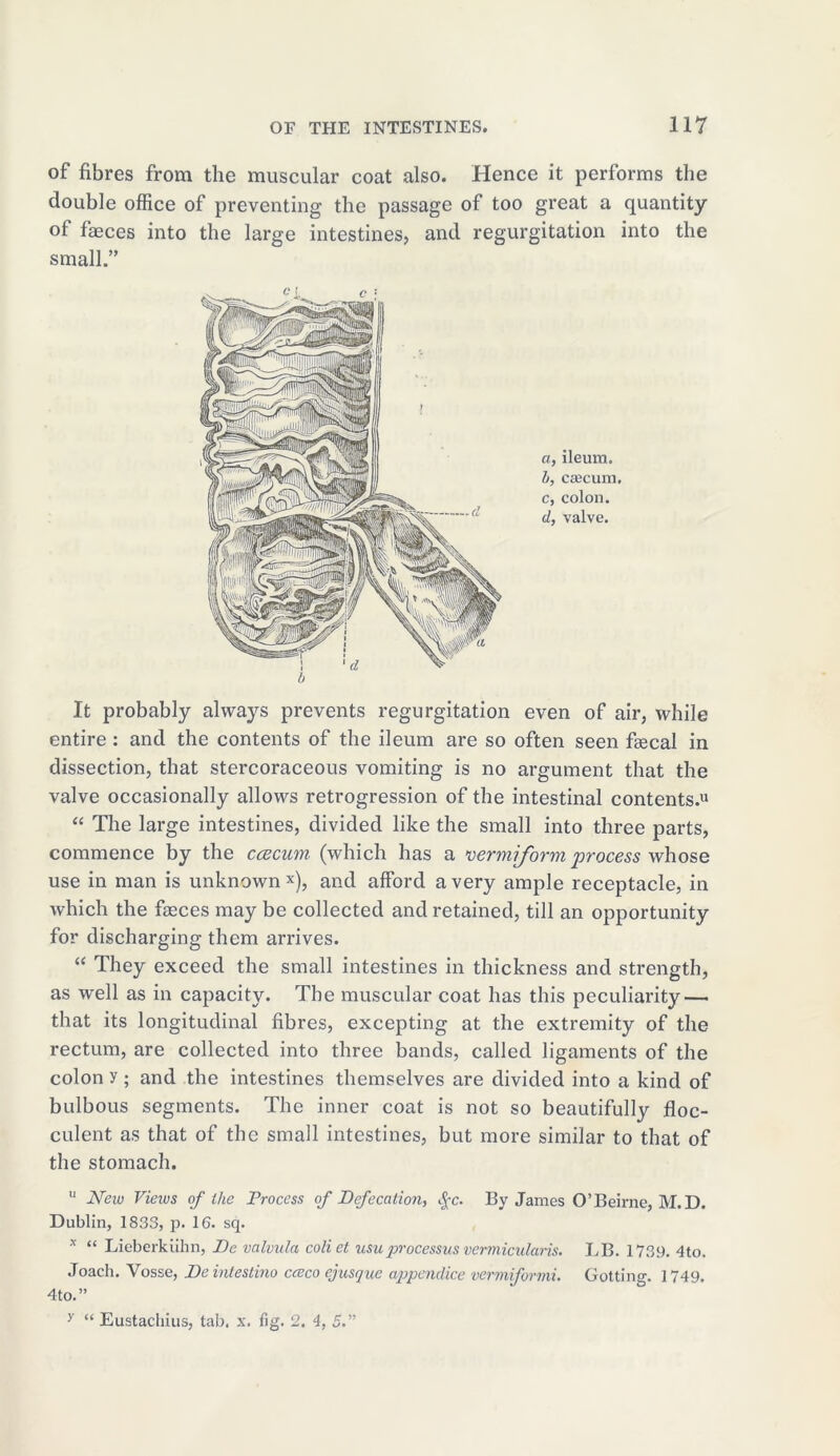 of fibres from the muscular coat also. Hence it performs the double office of preventing the passage of too great a quantity of faeces into the large intestines, and regurgitation into the small.” a, ileum. b, caecum. c, colon. d, valve. It probably always prevents regurgitation even of air, while entire : and the contents of the ileum are so often seen fiecal in dissection, that stercoraceous vomiting is no argument that the valve occasionally allows retrogression of the intestinal contents.11 “ The large intestines, divided like the small into three parts, commence by the caecum, (which has a vermiform process whose use in man is unknown x), and afford a very ample receptacle, in which the faeces may be collected and retained, till an opportunity for discharging them arrives. “ They exceed the small intestines in thickness and strength, as well as in capacity. The muscular coat has this peculiarity — that its longitudinal fibres, excepting at the extremity of the rectum, are collected into three bands, called ligaments of the colon y ; and the intestines themselves are divided into a kind of bulbous segments. The inner coat is not so beautifully floc- culent as that of the small intestines, but more similar to that of the stomach. u New Views of the Process of Defecation, §c. By James O’Beirne, M.D. Dublin, 1833, p. 16. sq. x “ Lieberkiihn, De valvula coliet usuprocessus vermicularis. LB. 1739. 4to, Joach. Vosse, De intestino cceco ejusque appendice vermiformi. Gotting. 1749, 4to.” y “ Eustacluus, tab. x. fig. 2. 4, 5.”