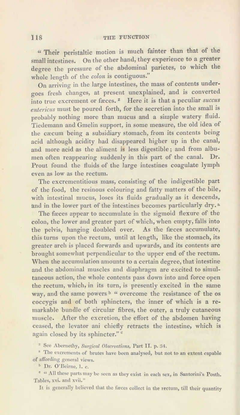 il Their peristaltic motion is much fainter than that of the small intestines. On the other hand, they experience to a greater degree the pressure of the abdominal parietes, to which the whole length of the colon is contiguous. On arriving in the large intestines, the mass of contents under- goes fresh changes, at present unexplained, and is converted into true excrement or faeces. z Here it is that a peculiar succus entericus must be poured forth, for the secretion into the small is probably nothing more than mucus and a simple watery fluid. Tiedemann and Gmelin support, in some measure, the old idea of the caecum being a subsidiary stomach, from its contents being acid although acidity had disappeared higher up in the canal, and more acid as the aliment is less digestible; and from albu- men often reappearing suddenly in this part of the canal. Dr. Prout found the fluids of the large intestines coagulate lymph even as low as the rectum. The excrementitious mass, consisting of the indigestible part of the food, the resinous colouring and fatty matters of the bile, with intestinal mucus, loses its fluids gradually as it descends, and in the lower part of the intestines becomes particularly dry.a The faeces appear to accumulate in the sigmoid flexure of the colon, the lower and greater part of which, when empty, falls into the pelvis, hanging doubled over. As the faeces accumulate, this turns upon the rectum, until at length, like the stomach, its greater arch is placed forwards and upwards, and its contents are brought somewhat perpendicular to the upper end of the rectum. When the accumulation amounts to a certain degree, that intestine and the abdominal muscles and diaphragm are excited to simul- taneous action, the whole contents pass down into and force open the rectum, which, in its turn, is presently excited in the same way, and the same powers b “ overcome the resistance of the os coccygis and of both sphincters, the inner of which is a re- markable bundle of circular fibres, the outer, a truly cutaneous muscle. After the excretion, the effort of the abdomen having ceased, the levator ani chiefly retracts the intestine, which is again closed by its sphincter.” c 7 See A borne thy, Surgical Observations, Part II. p. 34. 3 The excrements of brutes have been analysed, but not to an extent capable of affording general views. h Dr. O’Beirne, 1. c. c “ All these parts may be seen as they exist in each sex, in Santorini’s Postli. Tables, xvi. and xvii.” It is generally believed that the faeces collect in the rectum, till their quantity