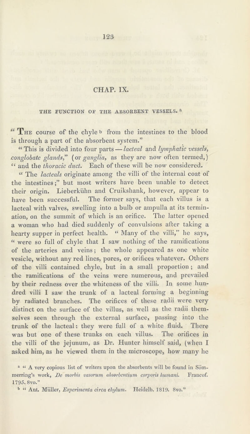CHAP. IX. THE FUNCTION OF THE ABSORBENT VESSELS. a “ The course of the chyle b from the intestines to the blood is through a part of the absorbent system. “ This is divided into four parts — lacteal and lymphatic vessels, conglobate glands,” (or ganglia, as they are now often termed,) tf< and the thoracic duct. Each of these will be now considered. “ The lacteals originate among the villi of the internal coat of the intestinesbut most writers have been unable to detect their origin. Lieberkiihn and Cruikshank, however, appear to have been successful. The former says, that each villus is a lacteal with valves, swelling into a bulb or ampulla at its termin- ation, on the summit of which is an orifice. The latter opened a woman who had died suddenly of convulsions after taking a hearty supper in perfect health. “ Many of the villi, he says, “ were so full of chyle that I saw nothing of the ramifications of the arteries and veins; the whole appeared as one white vesicle, without any red lines, pores, or orifices whatever. Others of the villi contained chyle, but in a small proportion; and the ramifications of the veins were numerous, and prevailed by their redness over the whiteness of the villi. In some hun- dred villi I saw the trunk of a lacteal forming a beginning by radiated branches. The orifices of these radii were very distinct on the surface of the villus, as well as the radii them- selves seen through the external surface, passing into the trunk of the lacteal: they were full of a white fluid. There was but one of these trunks on each villus. The orifices in the villi of the jejunum, as Dr. Hunter himself said, (when I asked him, as he viewed them in the microscope, how many he a “ A very copious list of writers upon the absorbents will be found in Sbm- merring’s work, De morbis vasorum absorbentium corporis liumani. Francof. 1795. 8vo.” b “ Ant. Miiller, Experiment a circa chylum. Heidelb. 1819. 8vo.”