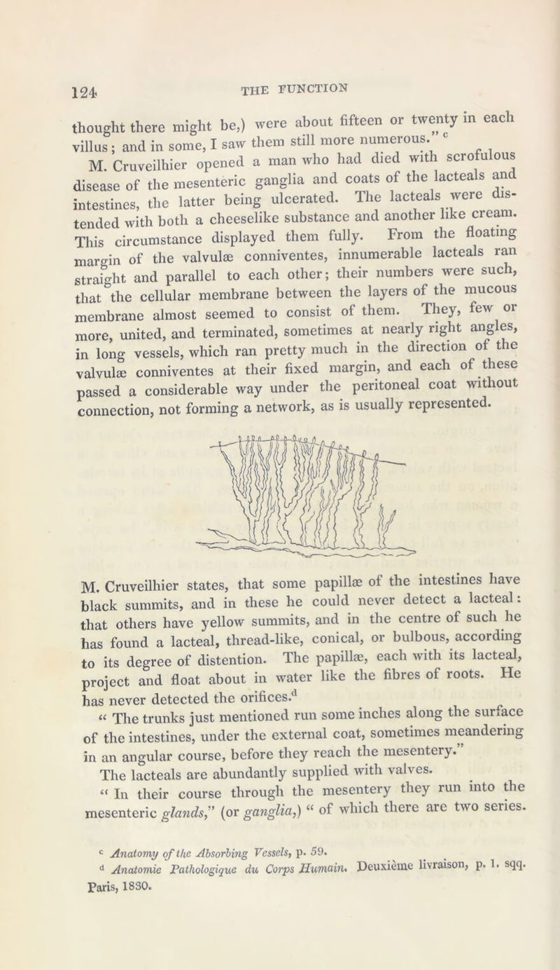 thought there might be,) were about fifteen or twenty in each villus ; and in some, I saw them still more numerous. 1 M. Cruveilhier opened a man who had died with scrofulous disease of the mesenteric ganglia and coats of the lacteals an intestines, the latter being ulcerated. The lacteals were is- tended with both a cheeselike substance and another like cream. This circumstance displayed them fully. From the floating margin of the valvulae conniventes, innumerable lacteals ran straight and parallel to each other; their numbers were such, that °the cellular membrane between the layers of the mucous membrane almost seemed to consist of them. They, few 01 more, united, and terminated, sometimes at nearly right angles, in long vessels, which ran pretty much in the direction of the valvulae conniventes at their fixed margin, and each of these passed a considerable way under the peritoneal coat without connection, not forming a network, as is usually represented. M. Cruveilhier states, that some papillae of the intestines have black summits, and in these he could never detect a lacteal: that others have yellow summits, and in the centre of such he has found a lacteal, thread-like, conical, or bulbous, according to its degree of distention. The papillae, each with its lacteal, project and float about in water like the fibres of roots. He has never detected the orifices/1 “ The trunks just mentioned run some inches along the surface of the intestines, under the external coat, sometimes meandering in an angular course, before they reach the mesentery. The lacteals are abundantly supplied with valves. « In their course through the mesentery they run into the mesenteric glands,” (or ganglia,) “ of which there are two series. c Anatomy of the Absorbing Vessels, p. 59. d Anatomie Pathologique du Corps Hwrnain. Deuxieme liv raison, p. 1. sqq. Paris, 1830.