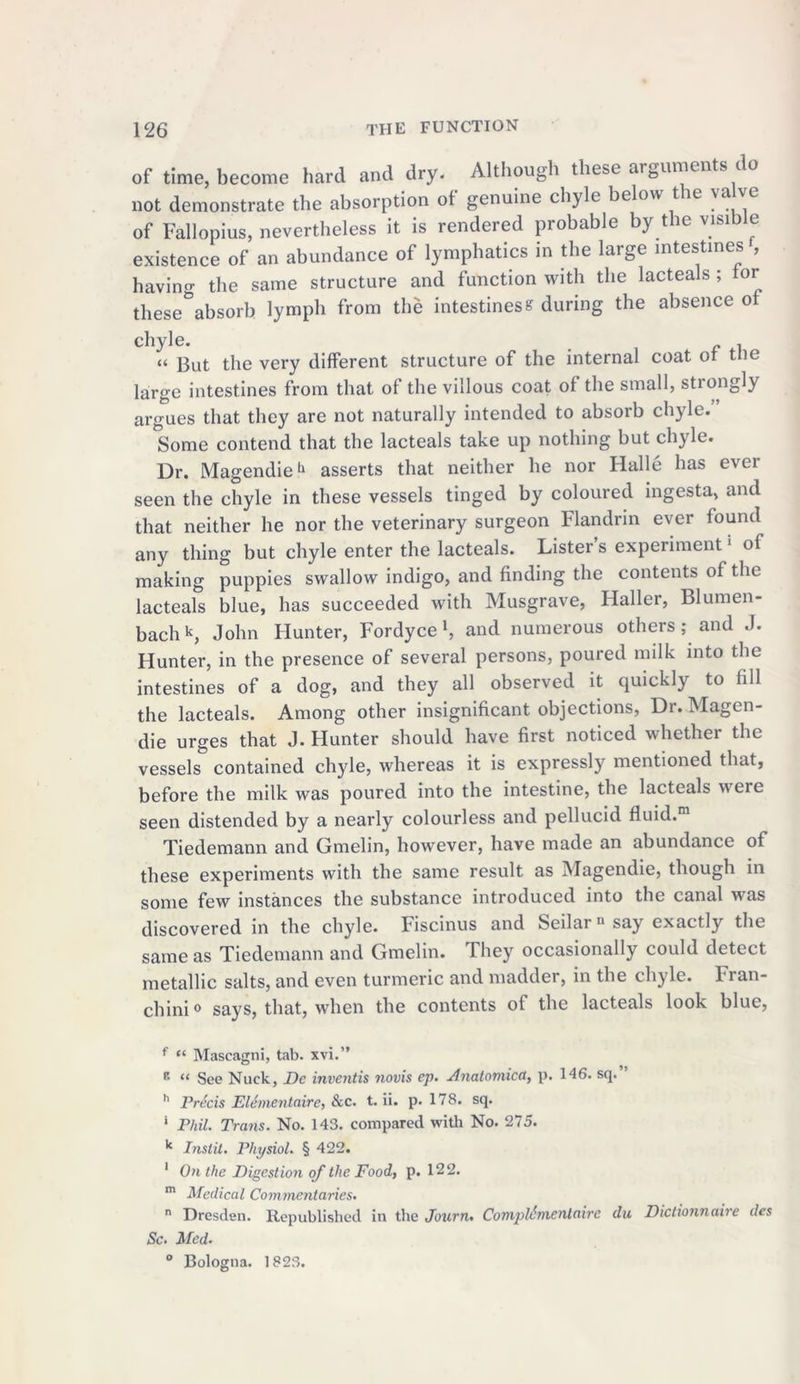 of time, become hard and dry- Although these arguments do not demonstrate the absorption of genuine chyle below the va ve of Fallopius, nevertheless it is rendered probable by the visible existence of an abundance of lymphatics in the large intestines , having the same structure and function with the lacteals ; tor these absorb lymph from the intestinese during the absence of chyle. . « gut the very different structure of the internal coat ot the large intestines from that of the villous coat of the small, strongly argues that they are not naturally intended to absorb chyle. Some contend that the lacteals take up nothing but chyle. Dr. Magendie11 asserts that neither he nor Halle has ever seen the chyle in these vessels tinged by coloured ingesta, and that neither he nor the veterinary surgeon Flandrin ever found any thing but chyle enter the lacteals. Lister’s experiment5 of making puppies swallow indigo, and finding the contents of the lacteals blue, has succeeded with Musgrave, Haller, Blumen- bachk, John Hunter, Fordyce *, and numerous others; and J. Hunter, in the presence of several persons, poured milk into the intestines of a dog, and they all observed it quickly to fill the lacteals. Among other insignificant objections, Dr. Magen- die urges that J. Hunter should have first noticed whether the vessels contained chyle, whereas it is expressly mentioned that, before the milk was poured into the intestine, the lacteals were seen distended by a nearly colourless and pellucid fluid.m Tiedemann and Gmelin, however, have made an abundance of these experiments with the same result as Magendie, though in some few instances the substance introduced into the canal was discovered in the chyle. Fiscinus and Seilai 11 say exactly the same as Tiedemann and Gmelin. They occasionally could detect metallic salts, and even turmeric and madder, in the chyle. Fran- chini0 says, that, when the contents of the lacteals look blue, f “ Mascagni, tab. xvi.” E “ See Nuck, Dc inventis novis ep. Anatomicd,, p. 146. sq. h Precis Elementaire, &c. t. ii. p. 178. sq. 1 Phil. Trans. No. 143. compared with No. 275. k Instil. Physiol. § 422. 1 On the Digestion of the Foody p. 122. m Medical Commentaries. n Dresden. Republished in the Journ. CompUmentaire du Dictionnaire des Sc. Med. ° Bologna. 1823.