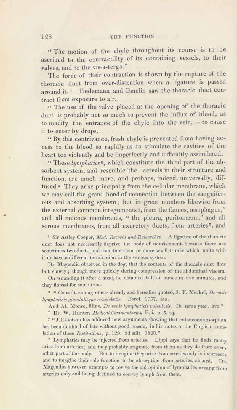 The motion of tho chyle throughout its course is to bt ascribed to the contractility of its containing vessels, to theii valves, and to the vis-a-tergo. The force of their contraction is shown by the rupture of the thoracic duct from over-distention when a ligature is passed around it.1 Tiedemann and Gmelin saw the thoracic duct con- tract from exposure to air. l( The use of the valve placed at the opening of the thoracic duct is probably not so much to prevent the influx of blood, as to modify the entrance of the chyle into the vein, — to cause it to enter by drops. “ By this contrivance, fresh chyle is prevented from having ac- cess to the blood so rapidly as to stimulate the cavities of the heart too violently and be imperfectly and difficultly assimilated. “ These lymphatics*, which constitute the third part of the ab- sorbent system, and resemble the lacteals in their structure and function, are much more, and perhaps, indeed, universally, dif- fused^ They arise principally from the cellular membrane, which we may call the grand bond of connection between the sanguifer- ous and absorbing system ; but in great numbers likewise from the external common integuments y, from the fauces, oesophagus,” and all mucous membranes, “ the pleura, peritonaeum,” and all serous membranes, from all excretory ducts, from arteries2, and ' Sir Astley Cooper, Med. Records and Researches. A ligature of the thoracic duct does not necessarily deprive the body of nourishment, because there are sometimes two ducts, and sometimes one or more small trunks which unite with it or have a different termination in the venous system. Dr. Magendie observed in the dog, that the contents of the thoracic duct flow but slowly ; though more quickly during compression of the abdominal viscera. On wounding it after a meal, he obtained half an ounce in five minutes, and they flowed for some time. u “ Consult, among others already and hereafter quoted, J. F. Meckel, Devasis lymphaticis glandulisque conglobatis. Berol. 1757. 4to. And Al. Monro, filius, De venis lymphaticis valvulosis. Ib. same year. 8vo.” x Dr. W. Hunter, Medical Commentaries, P. i. p. 5. sq. y “ J.Elliotson has adduced new arguments showing that cutaneous absorption has been doubted of late without good reason, in his notes to the English trans- lation of these Institutions, p. 129. 8d edit. 1820.” z Lymphatics may be injected from arteries. Lippi says that he finds many arise from arteries; and they probably originate from them as they do from every other part of the body. But to imagine they arise from arteries only is incorrect - and to imagine their sole function to be absorption from arteries, absurd. Dr. Magendie, however, attempts to revive the old opinion of lymphatics arising from arteries only and being destined to convey lymph from them.