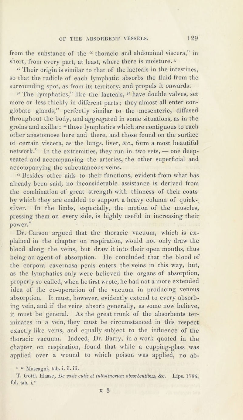 from the substance of the “ thoracic and abdominal viscera,” in short, from every part, at least, where there is moisture.a “ Their origin is similar to that of the lacteals in the intestines, so that the radicle of each lymphatic absorbs the fluid from the surrounding spot, as from its territory, and propels it onwards. “ The lymphatics,” like the lacteals, “ have double valves, set more or less thickly in different parts; they almost all enter con- globate glands,” perfectly similar to the mesenteric, diffused throughout the body, and aggregated in some situations, as in the groins and axillae : “those lymphatics which are contiguous to each other anastomose here and there, and those found on the surface of certain viscera, as the lungs, liver, &c., form a most beautiful network.” In the extremities, they run in two sets, — one deep- seated and accompanying the arteries, the other superficial and accompanying the subcutaneous veins. “ Besides other aids to their functions, evident from what has already been said, no inconsiderable assistance is derived from the combination of great strength with thinness of their coats by which they are enabled to support a heavy column of quick-f silver. In the limbs, especially, the motion of the muscles, pressing them on every side, is highly useful in increasing their power.” Dr. Carson argued that the thoracic vacuum, which is ex- plained in the chapter on respiration, would not only draw the blood along the veins, but draw it into their open mouths, thus being an agent of absorption. He concluded that the blood of the corpora cavernosa penis enters the veins in this way, but, as the lymphatics only were believed the organs of absorption, properly so called, when he first wrote, he had not a more extended idea of the co-operation of the vacuum in producing venous absorption. It must, however, evidently extend to every absorb- ing vein, and if the veins absorb generally, as some now believe, it must be general. As the great trunk of the absorbents ter- minates in a vein, they must be circumstanced in this respect exactly like veins, and equally subject to the influence of the thoracic vacuum. Indeed, Dr. Barry, in a work quoted in the chapter on respiration, found that while a cupping-glass was applied over a wound to which poison was applied, no ab- a “ Mascagni, tab. i. ii. iii. T. Gotti. Haase, Be vasis cutis et intestinorum absorbentibus, &c. Lips. 1786, fol. tab. i.”