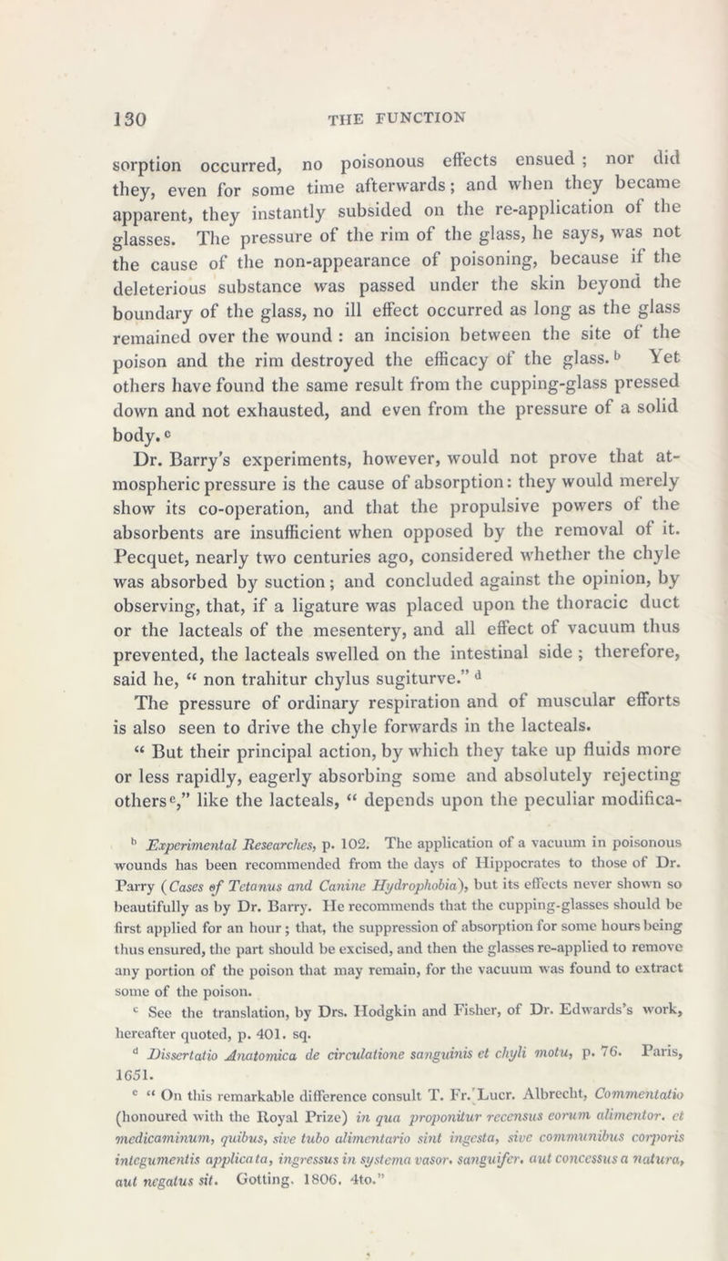 sorption occurred, no poisonous effects ensued ; noi did they, even for some time afterwards; and when they became apparent, they instantly subsided on the re-application of the glasses. The pressure of the rim of the glass, he says, was not the cause of the non-appearance of poisoning, because if the deleterious substance was passed under the skin beyond the boundary of the glass, no ill effect occurred as long as the glass remained over the wound : an incision between the site of the poison and the rim destroyed the efficacy of the glass.b \et others have found the same result from the cupping-glass pressed down and not exhausted, and even from the pressure of a solid body.c Dr. Barry’s experiments, however, would not prove that at- mospheric pressure is the cause of absorption: they would merely show its co-operation, and that the propulsive powers of the absorbents are insufficient when opposed by the removal of it. Pecquet, nearly two centuries ago, considered whether the chyle was absorbed by suction; and concluded against the opinion, by observing, that, if a ligature was placed upon the thoracic duct or the lacteals of the mesentery, and all effect of vacuum thus prevented, the lacteals swelled on the intestinal side ; therefore, said he, “ non trahitur chylus sugiturve. ’d The pressure of ordinary respiration and of muscular efforts is also seen to drive the chyle forwards in the lacteals. “ But their principal action, by which they take up fluids more or less rapidly, eagerly absorbing some and absolutely rejecting others'5,” like the lacteals, “ depends upon the peculiar modifica- b Experimental Researches, p. 102. The application of a vacuum in poisonous wounds has been recommended from the days of Hippocrates to those of Dr. Parry (Cases of Tetanus and Canine Hydrophobia), but its effects never shown so beautifully as by Dr. Barry. He recommends that the cupping-glasses should be first applied for an hour; that, the suppression of absorption for some hours being thus ensured, the part should be excised, and then the glasses re-applied to remove any portion of the poison that may remain, for the vacuum was found to extract some of the poison. c See the translation, by Drs. Hodgkin and Fisher, of Dr. Edwards’s work, hereafter quoted, p. 401. sq. d JDissertatio Anatomica de circulatione sanguinis et chyli motu, p. 76. Paris, 1651. c “ On this remarkable difference consult T. Fr. Lucr. Albrecht, Commentatio (honoured with the Royal Prize) in qua proponitur recensus eorum alimentor. et medicaminum, quibus, sive tubo alimentario sint ingesta, sivc communibus coiporis integumentis applicata, ingressus in systerna vasor. sanguifer. aut concessus a natura, aut negatus sit. Gotting. 1806. 4to.”