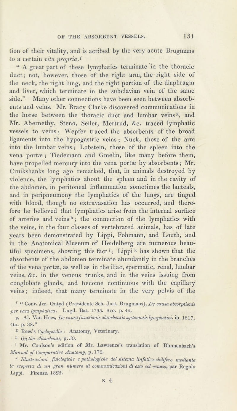 tion of their vitality, and is acribed by the very acute Brugmans to a certain vita propria.f “ A great part of these lymphatics terminate in the thoracic duct; not, however, those of the right arm, the right side of the neck, the right lung, and the right portion of the diaphragm and liver, which terminate in the subclavian vein of the same side.” Many other connections have been seen between absorb- ents and veins. Mr. Bracy Clarke discovered communications in the horse between the thoracic duct and lumbar veins8, and Mr. Abernethy, Steno, Seiler, Mertrud, &c. traced lymphatic vessels to veins ; Wepfer traced the absorbents of the broad ligaments into the hypogastric veins ; Nuck, those of the arm into the lumbar veins; Lobstein, those of the spleen into the vena portae ; Tiedemann and Gmelin, like many before them, have propelled mercury into the vena portae by absorbents; Mr. Cruikshanks long ago remarked, that, in animals destroyed by violence, the lymphatics about the spleen and in the cavity of the abdomen, in peritoneal inflammation sometimes the lacteals, and in peripneumony the lymphatics of the lungs, are tinged with blood, though no extravasation has occurred, and there- fore he believed that lymphatics arise from the internal surface of arteries and veins h ; the connection of the lymphatics with the veins, in the four classes of vertebrated animals, has of late years been demonstrated by Lippi, Fohmann, and Louth, and in the Anatomical Museum of Heidelberg are numerous beau- tiful specimens, showing this fact*; Lippi k has shown that the absorbents of the abdomen terminate abundantly in the branches of the vena portae, as well as in the iliac, spermatic, renal, lumbar veins, &c. in the venous trunks, and in the veins issuing from conglobate glands, and become continuous with the capillary veins; indeed, that many terminate in the very pelvis of the f “ Conr. Jer. Ontyd (Praesidente Seb. Just. Brugmans), De causa absorplionis per vasa lympliatica. Lugd. Bat. 1795. 8vo. p. 45. v. Al. Van Hees, De causafunctionis absorbentis systematis lymphatici. ib. 1817. 4to. p. 38.” g ltees’s Cyclopedia : Anatomy, Veterinary. 11 On the Absorbents, p.50. * Mr. Coulson’s edition of Mr. Lawrence’s translation of Blumenbach’s Manual of Comparative Anatomy, p.172. k Illustrazioni Jisiologiche e patliologiche del sistema linfatico-chUifero mediante la scopei-ta di un gran numero di communicazioni di esso col venoso, par Regolo Lippi. Firenze. 1825. K 4