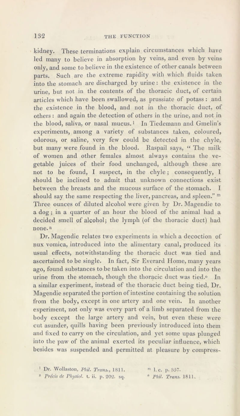 kidney. These terminations explain circumstances which have led many to believe in absorption by veins, and even by veins only, and some to believe in the existence of other canals between parts. Such are the extreme rapidity with which fluids taken into the stomach are discharged by urine: the existence in the urine, but not in the contents of the thoracic duct, of certain articles which have been swallowed, as prussiate of potass: and the existence in the blood, and not in the thoracic duct, of others: and again the detection of others in the urine, and not in the blood, saliva, or nasal mucus.1 In Tiedemann and Gmelin’s experiments, among a variety of substances taken, coloured, odorous, or saline, very few could be detected in the chyle, but many were found in the blood. Raspail says, “ The milk of women and other females almost always contains the ve- getable juices of their food unchanged, although these are not to be found, I suspect, in the chyle; consequently, I should be inclined to admit that unknown connections exist between the breasts and the mucous surface of the stomach. I should say the same respecting the liver, pancreas, and spleen.” m Three ounces of diluted alcohol were given by Dr. Magendie to a dog ; in a quarter of an hour the blood of the animal had a decided smell of alcohol; the lymph (of the thoracic duct) had none.n Dr. Magendie relates two experiments in which a decoction of nux vomica, introduced into the alimentary canal, produced its usual effects, notwithstanding the thoracic duct was tied and ascertained to be single. In fact, Sir Everard Home, many years ago, found substances to be taken into the circulation and into the urine from the stomach, though the thoracic duct was tied.0 In a similar experiment, instead of the thoracic duct being tied, Dr. Magendie separated the portion of intestine containing the solution from the body, except in one artery and one vein. In another experiment, not only was every part of a limb separated from the body except the large artery and vein, but even these were cut asunder, quills having been previously introduced into them and fixed to carry on the circulation, and yet some upas plunged into the paw of the animal exerted its peculiar influence, which besides was suspended and permitted at pleasure by compress- 1 Dr. Wollaston, Phil. Trans., 1811. m 1. c. p.357. ” Precis de Physiol, t. ii. p. 202. sq. 0 Phil. Trans. 1811.
