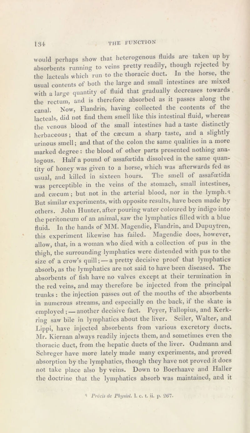 134* would perhaps show that heterogenous fluids are taken up by absorbents running to veins pretty readily, though rejected by the lacteals which run to the thoracic duct. In the horse, the usual contents of both the large and small intestines are mixed with a large quantity of fluid that gradually decreases towards . the rectum, and is therefore absorbed as it passes along the canal. Now, Flandrin, having collected the contents of the lacteals, did not find them smell like this intestinal fluid, whereas the venous blood of the small intestines had a taste distinctly herbaceous; that of the caecum a sharp taste, and a slightly urinous smell; and that of the colon the same qualities in a more marked degree: the blood of other parts presented nothing ana- logous. Half a pound of assafoetida dissolved in the same quan- tity of honey was given to a horse, which was afterwards fed as usual, and killed in sixteen hours. The smell of assafoetida was perceptible in the veins of the stomach, small intestines, and csecum; but not in the arterial blood, nor in the lymph.<1 But similar experiments, with opposite results, have been made by others. John Hunter, after pouring water coloured by indigo into the peritoneum of an animal, saw the lymphatics filled with a blue fluid. In the hands of MM. Magendie, Flandrin, and Dupuytren, this experiment likewise has failed. Magendie does, however, allow, that, in a woman who died with a collection of pus in the thigh, the surrounding lymphatics were distended with pus to the size of a crow’s quill; —a pretty decisive proof that lymphatics absorb, as the lymphatics are not said to have been diseased. The absorbents of fish have no valves except at their termination in the red veins, and may therefore be injected from the principal trunks : the injection passes out of the mouths of the absorbents in numerous streams, and especially on the back, if the skate is employed; — another decisive fact. Feyer, ballopius, and Keik- ring saw bile in lymphatics about the liver. Seiler, Walter, and Lippi, have injected absorbents from various excretory ducts. Mr. Kiernan always readily injects them, and sometimes even the thoracic duct, from the hepatic ducts of the liver. Oudmann and Schreger have more lately made many experiments, and proved absorption by the lymphatics, though they have not proved it does not take place also by veins. Down to Boerhaave and Haller the doctrine that the lymphatics absorb was maintained, and it
