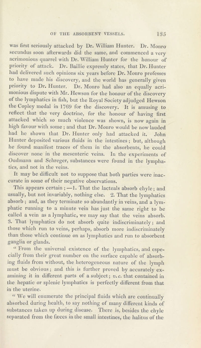 was first seriously attacked by Dr. William Hunter. Dr. Monro secundus soon afterwards did the same, and commenced a very acrimonious quarrel with Dr. William Hunter for the honour of priority of attack. Dr. Baillie expressly states, that Dr. Hunter had delivered such opinions six years before Dr. Monro professes to have made his discover, and the world has generally given priority to Dr. Hunter. Dr. Monro had also an equally acri- monious dispute with Mr. Hewson for the honour of the discovery of the lymphatics in fish, but the Royal Society adjudged Hewson the Copley medal in 1769 for the discovery. It is amusing to reflect that the very doctrine, for the honour of having first attacked which so much violence was shown, is now again in high favour with some ; and that Dr. Monro would be now lauded had he shown that Dr. Hunter only had attacked it. John Hunter deposited various fluids in the intestines ; but, although he found manifest traces of them in the absorbents, he could discover none in the mesenteric veins. In the experiments of Oudmann and Schreger, substances were found in the lympha- tics, and not in the veins. It may be difficult not to suppose that both parties were inac- curate in some of their negative observations. This appears certain ;—1. That the lacteals absorb chyle; and usually, but not invariably, nothing else. 2. That the lymphatics absorb ; and, as they terminate so abundantly in veins, and a lym- phatic running to a minute vein has just the same right to be called a vein as a lymphatic, we may say that the veins absorb. 3. That lymphatics do not absorb quite indiscriminately; and those which run to veins, perhaps, absorb more indiscriminately than those which continue on as lymphatics and run to absorbent ganglia or glands. “ From the universal existence of the lymphatics, and espe- cially from their great number on the surface capable of absorb- ing fluids from without, the heterogeneous nature of the lymph must be obvious ; and this is further proved by accurately ex- amining it in different parts of a subject; v. c. that contained in the hepatic or splenic lymphatics is perfectly different from that in the uterine. “ We will enumerate the principal fluids which are continually absorbed during health, to say nothing of many different kinds of substances taken up during disease. There is, besides the chyle separated from the faces in the small intestines, the halitus of the