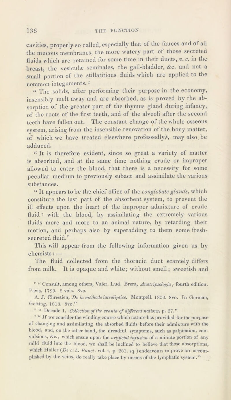 cavities, properly so called, especially that of the fauces and of all the mucous membranes, the more watery part of those secreted fluids which are retained for some time in their ducts, v. c. m the breast, the vesiculie seminales, the gall-bladder, ifvrc* and not a small portion of the stillatitious fluids which aie applied to the common integuments.r “ The solids, after performing their purpose in the economy, insensibly melt away and are absorbed, as is proved by the ab- sorption of the greater part of the thymus gland during infancy, of the roots of the first teeth, and of the alveoli after the second teeth have fallen out. The constant change of the whole osseous system, arising from the insensible renovation of the bony matter, of which we have treated elsewhere professedly,s, may also, be adduced. “ It is therefore evident, since so great a variety of matter is absorbed, and at the same time nothing crude or improper allowed to enter the blood, that there is a necessity for some peculiar medium to previously subact and assimilate the various substances. “It appears to be the chief office of the conglobate glands, which constitute the last part of the absorbent system, to prevent the ill effects upon the heart of the improper admixture of crude fluid1 with the blood, by assimilating the extremely various fluids more and more to an animal nature, by retarding their motion, and perhaps also by superadding to them some fresh- secreted fluid.” This will appear from the following information given us by chemists: — The fluid collected from the thoracic duct scarcely differs from milk. It is opaque and white; without smell; sweetish and r “ Consult, among others, Valer. Lud. Brera, Anatripsologia; fourth edition. Pavia, 1799. 2 vols. 8vo. A. J. Chrestien, De la mclliode iatroliptice, Montpell. 1803. 8vo. In German, Gotting. 1813. 8vo.” s “ Decade 1. Collection of the crania of different nations, p. 27.” 1 “ If we consider the winding course which nature has provided for the purpose of changing and assimilating the absorbed fluids before their admixture with the blood, and, on the other hand, the dreadful symptoms, such as palpitation, con- vulsions, &c., which ensue upon the artificial infusion of a minute portion of any mild fluid into the blood, we shall be inclined to believe that those absorptions, which Haller (Z)e c. h. Fund. vol. i. p. 281. sq.) endeavours to prove are accom- plished by the veins, do really take place by means of the lymphatic system.”