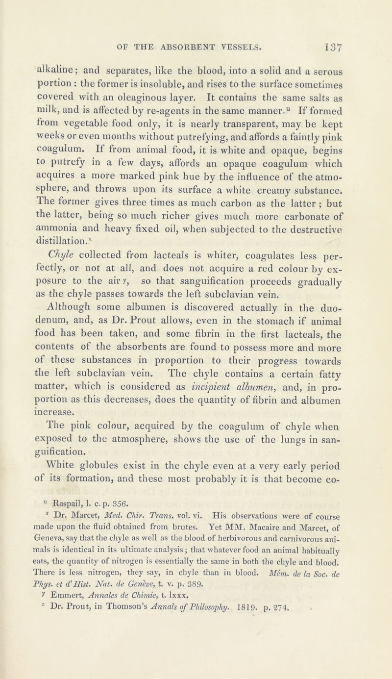 alkaline; and separates, like the blood, into a solid and a serous portion : the former is insoluble, and rises to the surface sometimes covered with an oleaginous layer. It contains the same salts as milk, and is affected by re-agents in the same manner.11 If formed from vegetable food only, it is nearly transparent, may be kept weeks or even months without putrefying, and affords a faintly pink coagulum. If from animal food, it is white and opaque, begins to putrefy in a few days, affords an opaque coagulum which acquires a more marked pink hue by the influence of the atmo- sphere, and throws upon its surface a white creamy substance. Hie former gives three times as much carbon as the latter ; but the latter, being so much richer gives much more carbonate of ammonia and heavy fixed oil, when subjected to the destructive distillation/ Chyle collected from Jacteals is whiter, coagulates less per- fectly, or not at all, and does not acquire a red colour by ex- posure to the airy, so that sanguification proceeds gradually as the chyle passes towards the left subclavian vein. Although some albumen is discovered actually in the duo- denum, and, as Dr. Prout allows, even in the stomach if animal food has been taken, and some fibrin in the first lacteals, the contents of the absorbents are found to possess more and more of these substances in proportion to their progress towards the left subclavian vein. The chyle contains a certain fatty matter, which is considered as incipient albumen, and, in pro- portion as this decreases, does the quantity of fibrin and albumen increase. The pink colour, acquired by the coagulum of chyle when exposed to the atmosphere, shows the use of the lungs in san- guification. White globules exist in the chyle even at a very early period of its formation, and these most probably it is that become co- u Raspail, 1. c. p. 356. x Dr. Marcet, Med. Chir. Trans, vol. vi. His observations were of course made upon the fluid obtained from brutes. Yet MM. Macaire and Marcet, of Geneva, say that the chyle as well as the blood of herbivorous and carnivorous ani- mals is identical in its ultimate analysis; that whatever food an animal habitually eats, the quantity of nitrogen is essentially the same in both the chyle and blood. There is less nitrogen, they say, in chyle than in blood. Mem. de la Soc. de Phys. et d'Hist. Nat. de Geneve, t. v. p. 389. y Emmert, Annales de Chimie, t. lxxx. z Dr. Front, in Thomson’s Annals of Philosophy. 1819. p. 274.