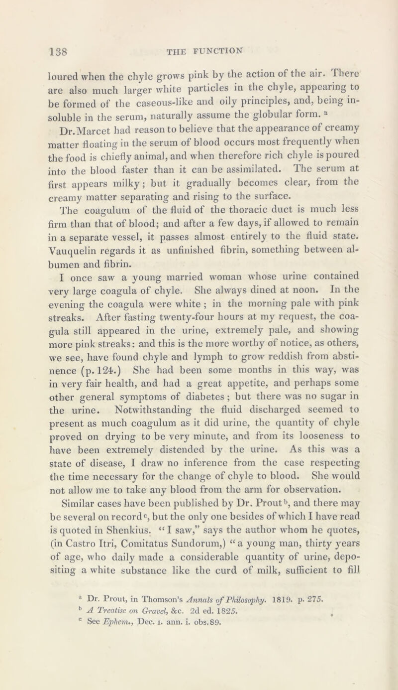 loured when the chyle grows pink by the action of the air. There are also much larger white particles in the chyle, appealing to be formed of the caseous-like and oily principles, and, being in- soluble in the serum, naturally assume the globular form. * Dr.Marcet had reason to believe that the appearance of creamy matter floating in the serum of blood occurs most frequently when the food is chiefly animal, and when therefore rich chyle is poured into the blood faster than it can be assimilated. The serum at first appears milky; but it gradually becomes clear, from the creamy matter separating and rising to the surface. The coagulum of the fluid of the thoracic duct is much less firm than that of blood; and after a few days, if allowed to remain in a separate vessel, it passes almost entirely to the fluid state. Vauquelin regards it as unfinished fibrin, something between al- bumen and fibrin. I once saw a young married woman whose urine contained very large coagula of chyle. She always dined at noon. In the evening the coagula were white ; in the morning pale with pink streaks. After fasting twenty-four hours at my request, the coa- gula still appeared in the urine, extremely pale, and showing more pink streaks: and this is the more worthy of notice, as others, we see, have found chyle and lymph to grow reddish from absti- nence (p. 121.) She had been some months in this way, was in very fair health, and had a great appetite, and perhaps some other general symptoms of diabetes ; but there was no sugar in the urine. Notwithstanding the fluid discharged seemed to present as much coagulum as it did urine, the quantity of chyle proved on drying to be very minute, and from its looseness to have been extremely distended by the urine. As this was a state of disease, I draw no inference from the case respecting the time necessary for the change of chyle to blood. She would not allow me to take any blood from the arm for observation. Similar cases have been published by Dr. Proutb, and there may be several on record0, but the only one besides of which I have read is quoted in Shenkius. “ I saw,” says the author whom he quotes, (in Castro Itri, Comitatus Sundorum,) “ a young man, thirty years of age, who daily made a considerable quantity of urine, depo- siting a white substance like the curd of milk, sufficient to fill a Dr. Prout, in Thomson’s Annals of Philosophy. 1819. p. 275. b A Treatise on Gravel, &c. 2d cd. 1825. c See Epliem., Dec. i. ann. i. obs.89.