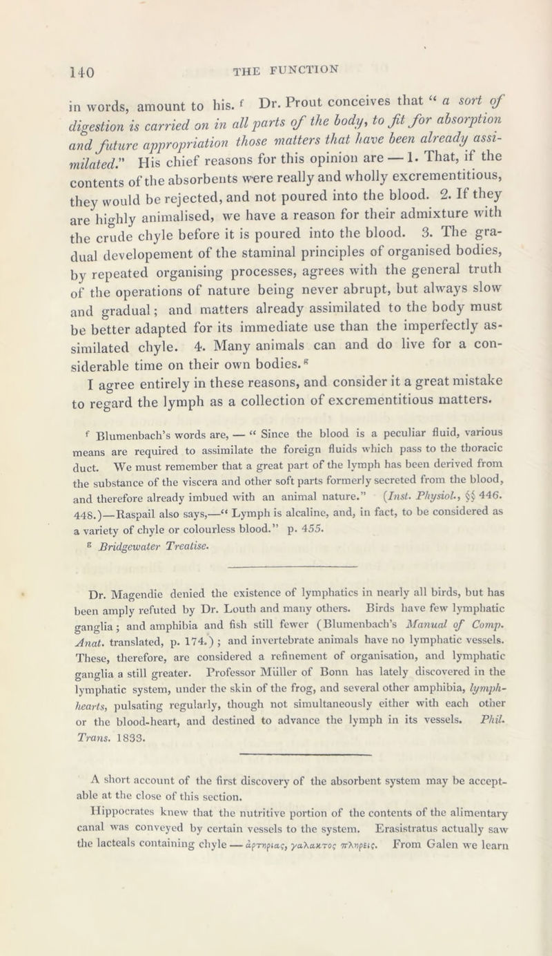 in words, amount to his. f Dr. Prout conceives that “ a sort of digestion is carried on in all parts of the body, to ft for absorption and future appropriation those matters that have been already assi- milated.” His chief reasons for this opinion are — 1. That, if the contents of the absorbents were really and wholly excrementitious, they would be rejected, and not poured into the blood. 2. If they are highly animalised, we have a reason for their admixture with the crude chyle before it is poured into the blood. 3. The gra- dual developement of the staminal principles of organised bodies, by repeated organising processes, agrees with the general truth of the operations of nature being never abrupt, but always slow and gradual; and matters already assimilated to the body must be better adapted for its immediate use than the imperfectly as- similated chyle. 4. Many animals can and do live for a con- siderable time on their own bodies.8 I agree entirely in these reasons, and consider it a great mistake to regard the lymph as a collection of excrementitious matters. f Blumenbach’s words are, — “ Since the blood is a peculiar fluid, various means are required to assimilate the foreign fluids which pass to the thoracic duct. We must remember that a great part of the lymph has been derived from the substance of the viscera and other soft parts formerly secreted from the blood, and therefore already imbued with an animal nature.” (Inst. Physiol, §£ 446. 448.)—Raspail also says,—“ Lymph is alcaline, and, in fact, to be considered as a variety of chyle or colourless blood.” p. 455. E Bridgewater Treatise. Dr. Magendie denied the existence of lymphatics in nearly all birds, but has been amply refuted by Dr. Louth and many others. Birds have few lymphatic ganglia; and amphibia and fish still fewer (Blumenbach’s Manual of Comp. Anat. translated, p. 174.) ; and invertebrate animals have no lymphatic vessels. These, therefore, are considered a refinement of organisation, and lymphatic ganglia a still greater. Professor Miiller of Bonn has lately discovered in the lymphatic system, under the skin of the frog, and several other amphibia, lymph- hearts, pulsating regularly, though not simultaneously either with each otiier or the blood-heart, and destined to advance the lymph in its vessels. Phil. Trans. 1833. A short account of the first discovery of the absorbent system may be accept- able at the close of this section. Hippocrates knew that the nutritive portion of the contents of the alimentary canal was conveyed by certain vessels to the system. Erasistratus actually saw the lacteals containing chyle — dpr»pi«f, ya'Katno^ TrXvpeit. From Galen we learn