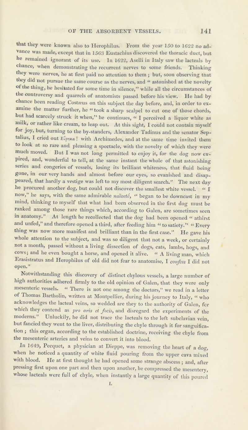 that they were known also to Herophilus. From the year 150 to 1622 no ad- vance was made, except that in 1563 Eustachius discovered the thoracic duct, but he remained ignorant of its use. In 1622, Aselli in Italy saw the lacteals by chance, when demonstrating the recurrent nerves to some friends. Thinking- t ley were nerves, he at first paid no attention to them; but, soon observing tnat they did not pursue the same course as the nerves, and “ astonished at the novelty of the thing, he hesitated for some time in silence,” while all the circumstances of the controversy and quarrels of anatomists passed before his view. He had by chance been reading Costteus on this subject the day before, and, in order to ex- amine the matter further, he “took a sharp scalpel to cut one of those chords, but had scarcely struck it when,” he continues, “ I perceived a liquor white as milk, oi rather like cream, to leap out. At this sight, I could not contain myself foi joy, but, turning to the by-standers, Alexander Tadinus and the senator Sep- talius, I cried out Eupwa ! with Archimedes, and at the same time invited them to look at so rare and pleasing a spectacle, with the novelty of which they were much moved. But I was not long permitted to enjoy it, for the dog now ex- pired, and, wonderful to tell, at the same instant the whole of that astonishing series and congeries of vessels, losing its brilliant whiteness, that fluid being gone, in our very hands and almost before our eyes, so evanished and disap- peared, that hardly a vestige was left to my most diligent search.” The next day he procured another dog, but could not discover the smallest white vessel. “ I now,” he says, with the same admirable naivete, “ began to be downcast in my mind, thinking to myself that what had been observed in the first dog must be ranked among those rare things which, according to Galen, are sometimes seen in anatomy. At length he recollected that the dog had been opened “ athirst and unfed,” and therefore opened a third, after feeding him “ to satiety.” “ Every thing was now more manifest and brilliant than in the first case.” He gave his whole attention to the subject, and was so diligent that not a week, or certainly not a month, passed without a living dissection of dogs, cats, lambs, hogs, and cows; and he even bought a horse, and opened it alive. “ A living man, which Erasistratus and Herophilus of old did not fear to anatomise, I confess I did not open.” Notwithstanding this discovery of distinct chylous vessels, a large number of high authorities adhered firmly to the old opinion of Galen, that they were only mesenteric vessels. “ There is not one among the doctors,” we read in a letter of Thomas Bartholin, written at Montpellier, during his journey to Italy, “ who acknowledges the lacteal veins, so wedded are they to the authority of Galen, for which they contend as pro aris et focis, and disregard the experiments of the moderns.” Unluckily, he did not trace the lacteals to the left subclavian vein, but fancied they went to the liver, distributing the chyle through it for sanguifica- tion ; this organ, according to the established doctrine, receiving the chyle from the mesenteric arteries and veins to convert it into blood. In 1649, Pecquet, a physician at Dieppe, was removing the heart of a dog, when he noticed a quantity of white fluid pouring from the upper cava mixed with blood. He at first thought he had opened some strange abscess ; and, after pressing first upon one part and then upon another, he compressed the mesentery, whose lacteals were full of chyle, when instantly a large quantity of this poured L