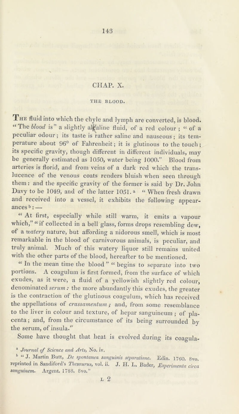 CHAP. X. THE BLOOD. The fluid into which the chyle and lymph are converted, is blood. “ The blood is a slightly alkaline fluid, of a red colour ; “ of a peculiar odour ; its taste is rather saline and nauseous ; its tem- perature about 96° of Fahrenheit; it is glutinous to the touch; its specific gravity, though different in different individuals, may be generally estimated as 1050, water being J000.” Blood from arteries is florid, and from veins of a dark red which the trans- lucence of the venous coats renders bluish when seen through them: and the specific gravity of the former is said by Dr. John Davy to be 1049, and of the latter 1051. a t( When fresh drawn and received into a vessel, it exhibits the following appear- ances b: — “ At first, especially while still warm, it emits a vapour which,” “if collected in a bell glass, forms drops resembling dew, of a watery nature, but affording a nidorous smell, which is most remarkable in the blood of carnivorous animals, is peculiar, and truly animal. Much of this watery liquor still remains united with the other parts of the blood, hereafter to be mentioned. “ In the mean time the blood ” “ begins to separate into two portions. A coagulum is first formed, from the surface of which exudes, as it were, a fluid of a yellowish slightly7 red colour, denominated serum: the more abundantly this exudes, the greater is the contraction of the glutinous coagulum, which has received the appellations of crassamentum ; and, from some resemblance to the liver in colour and texture, of hepar sanguineum ; of pla- centa ; and, from the circumstance of its being surrounded by the serum, of insula.” Some have thought that heat is evolved during its coagula- a Journal of Science and Arts, No. iv. b “ J. Martin Butt, Be spontanea sanguinis separatione. Edin. 1760. 8vo. reprinted in Sandiford’s Thesaurus, vol. ii. J. H. L. Bader, Experimenta circa sanguinem. Argent. 1788. 8vo.”