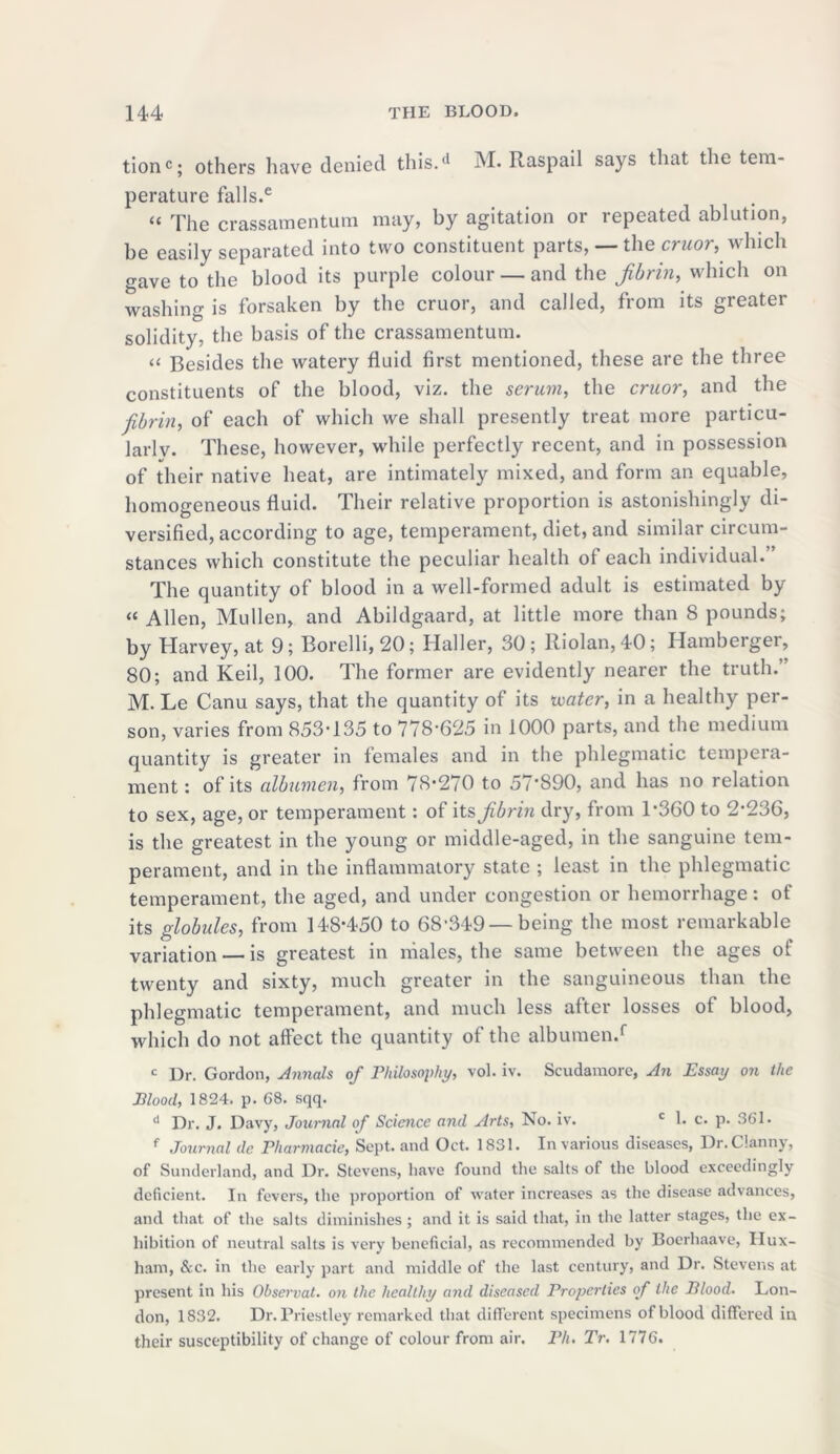 tionc; others have denied this.tl M. Raspail says that the tem- perature falls.e “ The crassamentum may, by agitation or repeated ablution, be easily separated into two constituent parts, — the cruor, which gave to the blood its purple colour — and the fibrin, which on washing is forsaken by the cruor, and called, from its greater solidity, the basis of the crassamentum. « Besides the watery fluid first mentioned, these are the three constituents of the blood, viz. the serum, the cruor, and the fibrin, of each of which we shall presently treat more particu- larlv. These, however, while perfectly recent, and in possession of their native heat, are intimately mixed, and form an equable, homogeneous fluid. Their relative proportion is astonishingly di- versified, according to age, temperament, diet, and similar circum- stances which constitute the peculiar health of each individual. The quantity of blood in a well-formed adult is estimated by “ Allen, Mullen, and Abildgaard, at little more than 8 pounds; by Harvey, at 9; Borelli,20; Haller, 30; Riolan, 40; Hamberger, 80; and Keil, 100. The former are evidently nearer the truth.” M. Le Canu says, that the quantity of its ivatcr, in a healthy per- son, varies from 853-135 to 778-625 in 1000 parts, and the medium quantity is greater in females and in the phlegmatic tempera- ment : of its albumen, from 78-270 to 57*890, and has no relation to sex, age, or temperament: of its fibrin dry, from T360 to 2*236, is the greatest in the young or middle-aged, in the sanguine tem- perament, and in the inflammatory state ; least in the phlegmatic temperament, the aged, and under congestion or hemorrhage: of its globules, from 148*450 to 68-349 —being the most remarkable variation — is greatest in males, the same between the ages ol twenty and sixty, much greater in the sanguineous than the phlegmatic temperament, and much less after losses of blood, which do not affect the quantity of the albumen.f c Dr. Gordon, Annals of Philosophy, vol. iv. Scudamore, An Essay on the Blood, 1824. p. 68. sqq. d Dr. J. Davy, Journal of Science and Arts, No. iv. c 1. c. p. 361. f Journal de Pharmacie, Sept, and Oct. 1831. In various diseases, Dr.Clanny, of Sunderland, and Dr. Stevens, have found the salts of the blood exceedingly deficient. In fevers, the proportion of water increases as the disease advances, and that of the salts diminishes; and it is said that, in the latter stages, the ex- hibition of neutral salts is very beneficial, as recommended by Boerhaave, Hux- ham, &c. in the early part and middle of the last century, and Dr. Stevens at present in his Observat. on the healthy and diseased Properties of the Blood. Lon- don, 1832. Dr. Priestley remarked that different specimens of blood differed in their susceptibility of change of colour from air. Ph. Tr. 1776.