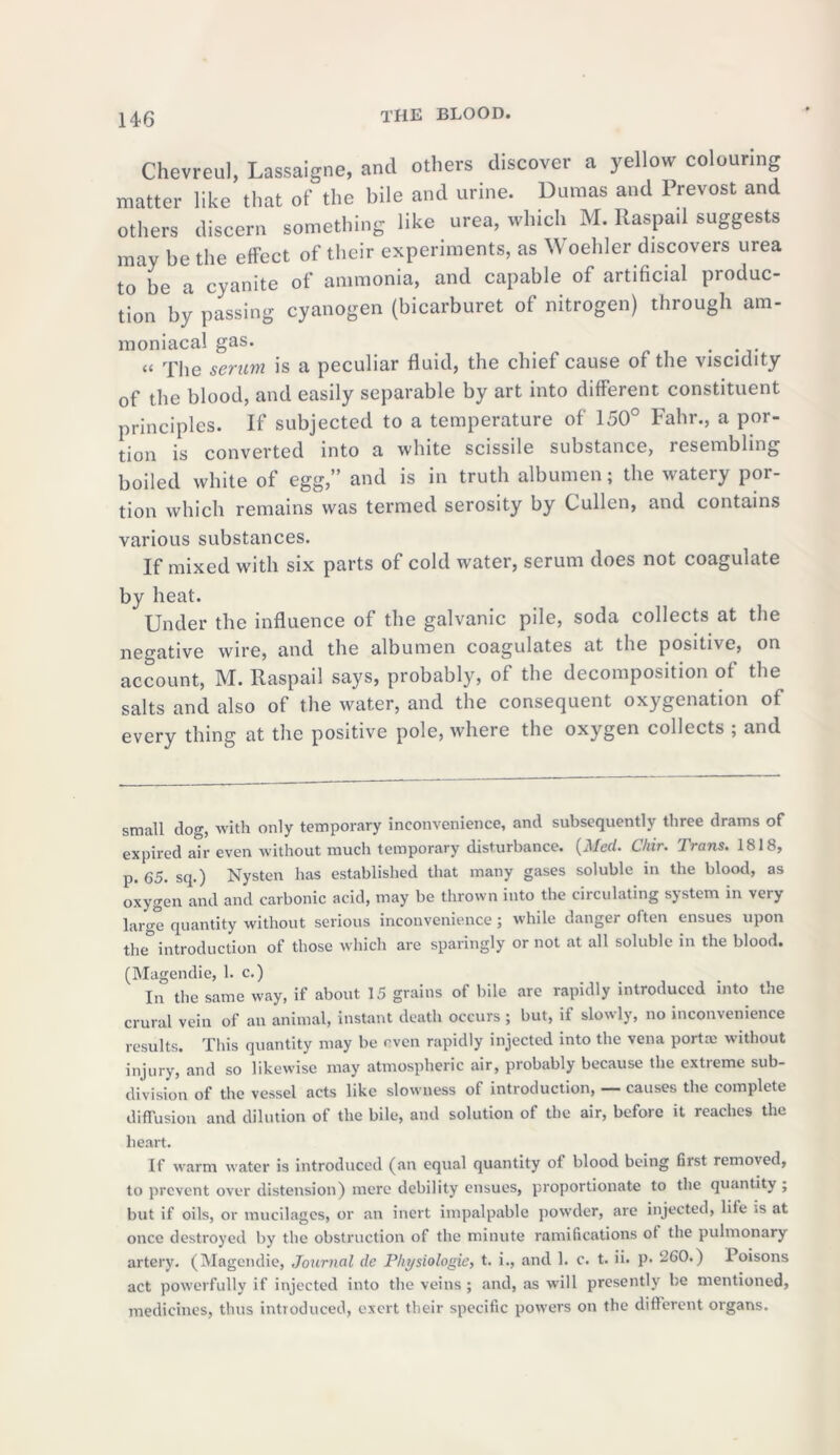 14-6 Chevreul, Lassaigne, and others discover a yellow colouring matter like that of the bile and urine. Dumas and Prevost and others discern something like urea, winch M. Raspail suggests may be the effect of their experiments, as \V oehler discovers urea to be a cyanite of ammonia, and capable of artificial produc- tion by passing cyanogen (bicarburet of nitrogen) through am- moniacal gas. . “ The serum is a peculiar fluid, the chief cause of the viscidity of the blood, and easily separable by art into different constituent principles. If subjected to a temperature of 150° Fahr., a por- tion is converted into a white scissile substance, lesembling boiled white of egg,” and is in truth albumen; the watery por- tion which remains was termed serosity by Cullen, and contains various substances. If mixed with six parts of cold water, serum does not coagulate by heat. Under the influence of the galvanic pile, soda collects at the negative wire, and the albumen coagulates at the positive, on account, M. Raspail says, probably, of the decomposition of the salts and also of the water, and the consequent oxygenation of every thing at the positive pole, where the oxygen collects ; and small clog, with only temporary inconvenience, and subsequently three drams of expired air even without much temporary disturbance. (Med. Chir. Trans. 1818, p. 65. sq.) Nysten has established that many gases soluble in the blood, as oxygen and and carbonic acid, may be thrown into the circulating system in very large quantity without serious inconvenience ; while danger often ensues upon the° introduction of those which are sparingly or not at all soluble in the blood. (Magendie, 1. c.) In the same way, if about 15 grains of bile are rapidly introduced into the crural vein of an animal, instant death occurs ; but, if slowly, no inconvenience results. This quantity may be even rapidly injected into the vena porta; without injury, and so likewise may atmospheric air, probably because the extreme sub- division of the vessel acts like slowness of introduction, — causes the complete diffusion and dilution of the bile, and solution of the air, before it reaches the heart. If warm water is introduced (an equal quantity of blood being first removed, to prevent over distension) mere debility ensues, proportionate to the quantity ; but if oils, or mucilages, or an inert impalpable powder, are injected, life is at once destroyed by the obstruction of the minute ramifications of the pulmonary artery. (Magendie, Journal de Physiologic, t. i., and 1. c. t. ii. p. 260.) Poisons act powerfully if injected into the veins ; and, as will presently be mentioned, medicines, thus introduced, exert their specific powers on the different organs.