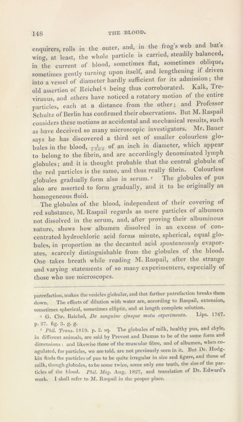 enquirers, rolls in the outer, and, in the frogs web and bats wing, at least, the whole particle is carried, steaddy balanced, in the current of blood, sometimes flat, sometimes oblique, sometimes gently turning upon itself, and lengthening if driven into a vessel of diameter hardly sufficient, for its admission; the old assertion of Reichel <1 being thus corroborated. Kalk, Tre- viranus, and others have noticed a rotatory motion of the entire particles, each at a distance from the other; and Professor Schultz of Berlin has confirmed their observations. But M. llaspail considers these motions as accidental and mechanical results, such as have deceived so many microscopic investigators. Mr. Bauei says he has discovered a third set of smaller colourless glo- bules in the blood, ^ of an inch in diameter, which appear to belong to the fibrin, and are accordingly denominated lymph globules; and it is thought probable that the central globule of the red particles is the same, and thus really fibrin. Colourless globules gradually form also in serum.r The globules of pus also are asserted to form gradually, and it to be originally an homogeneous fluid. The globules of the blood, independent of their covering of red substance, M. llaspail regards as mere particles ot albumen not dissolved in the serum, and, after proving their albuminous nature, shows how albumen dissolved in an excess of con- centrated hydrochloric acid forms minute, spherical, equal glo- bules, in proportion as the decanted acid spontaneously evapor- ates, scarcely distinguishable from the globules of the blood. One takes breath while reading M. Raspail, after the strange and varying statements ot so many experimenters, especially of those who use microscopes. putrefaction, makes the vesicles globular, and that farther putrefaction breaks them down. The effects of dilution with water are, according to llaspail, extension, sometimes spherical, sometimes elliptic, and at length complete solution. li G. Chr. Reichel, De sanguine qjusque motu expenmenta. Lips. 1767. p. 27. fig. 3. g. g. _ r Phil. Trans. 1819. p. 2. sq. The globules of milk, healthy pus, and chyle, in different animals, are said by Prevost and Dumas to be of the same form and dimensions : and likewise those of the muscular fibre, and of albumen, when co- agulated, for particles, we are told, arc not previously seen in it. But Dr. Hodg- kin finds the particles of pus to be quite irregular in size and figure, and those of milk, though globules, to be some twice, some only one tenth, the size of the par- ticles of the blood. Phil. Mag. Aug. 1827, and translation of Dr. Edward’s work. I shall refer to M. Raspail in the proper place.
