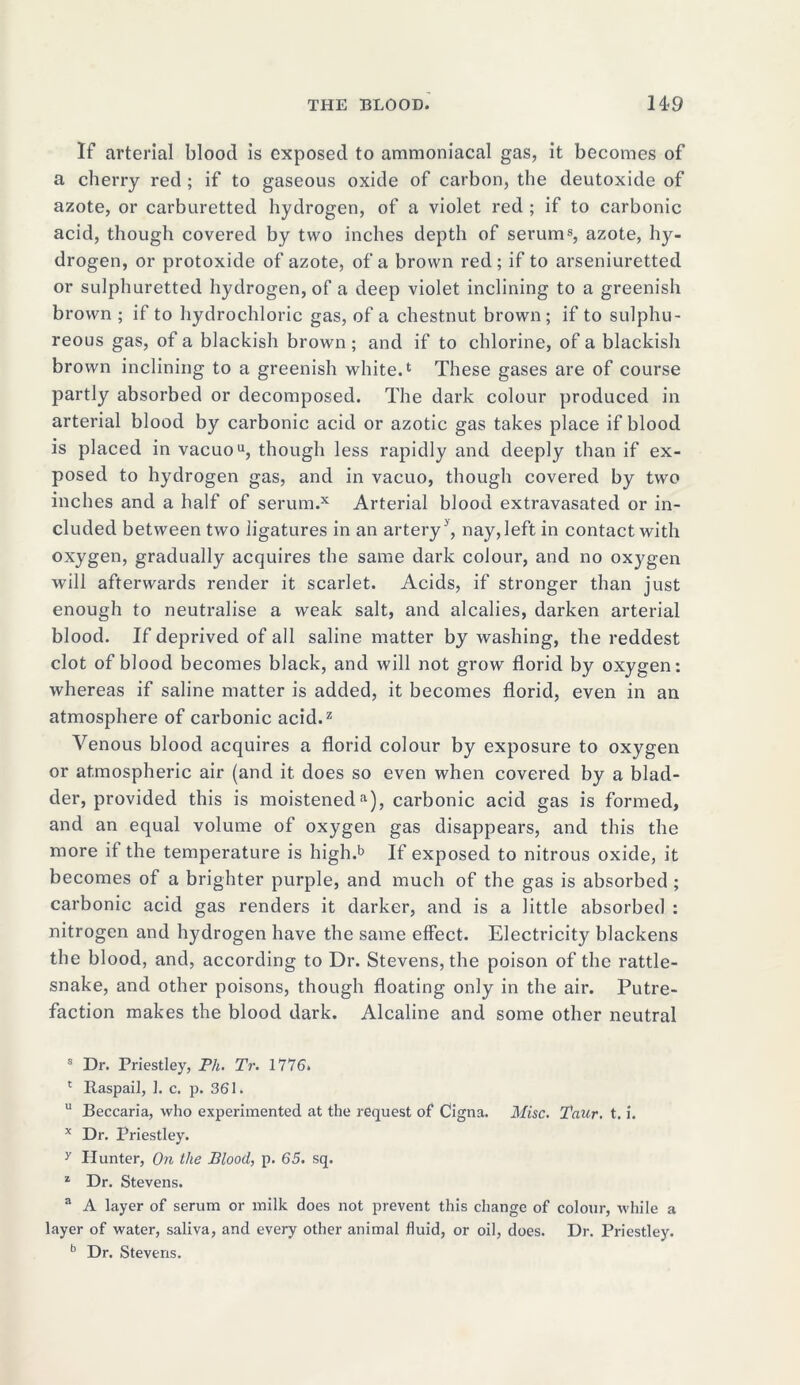 If arterial blood is exposed to ammoniacal gas, it becomes of a cherry red ; if to gaseous oxide of carbon, the deutoxide of azote, or carburetted hydrogen, of a violet red ; if to carbonic acid, though covered by two inches depth of serums, azote, hy- drogen, or protoxide of azote, of a brown red; if to arseniuretted or sulphuretted hydrogen, of a deep violet inclining to a greenish brown ; if to hydrochloric gas, of a chestnut brown; if to sulphu- reous gas, of a blackish brown; and if to chlorine, of a blackish brown inclining to a greenish white.1 These gases are of course partly absorbed or decomposed. The dark colour produced in arterial blood by carbonic acid or azotic gas takes place if blood is placed in vacuou, though less rapidly and deeply than if ex- posed to hydrogen gas, and in vacuo, though covered by two inches and a half of serum.x Arterial blood extravasated or in- cluded between two ligatures in an artery ', nay, left in contact with oxygen, gradually acquires the same dark colour, and no oxygen will afterwards render it scarlet. Acids, if stronger than just enough to neutralise a weak salt, and alcalies, darken arterial blood. If deprived of all saline matter by washing, the reddest clot of blood becomes black, and will not grow florid by oxygen: whereas if saline matter is added, it becomes florid, even in an atmosphere of carbonic acid.2 Venous blood acquires a florid colour by exposure to oxygen or atmospheric air (and it does so even when covered by a blad- der, provided this is moisteneda), carbonic acid gas is formed, and an equal volume of oxygen gas disappears, and this the more if the temperature is high.b If exposed to nitrous oxide, it becomes of a brighter purple, and much of the gas is absorbed ; carbonic acid gas renders it darker, and is a little absorbed : nitrogen and hydrogen have the same effect. Electricity blackens the blood, and, according to Dr. Stevens, the poison of the rattle- snake, and other poisons, though floating only in the air. Putre- faction makes the blood dark. Alcaline and some other neutral s Dr. Priestley, Ph. Tr. 1776. 1 Raspail, 1. c. p. 361. u Beccaria, who experimented at the request of Cigna. Misc. Taur. t. i. x Dr. Priestley. y Hunter, On the Blood, p. 65. sq. 1 Dr. Stevens. a A layer of serum or milk does not prevent this change of colour, while a layer of water, saliva, and every other animal fluid, or oil, does. Dr. Priestley. b Dr. Stevens.