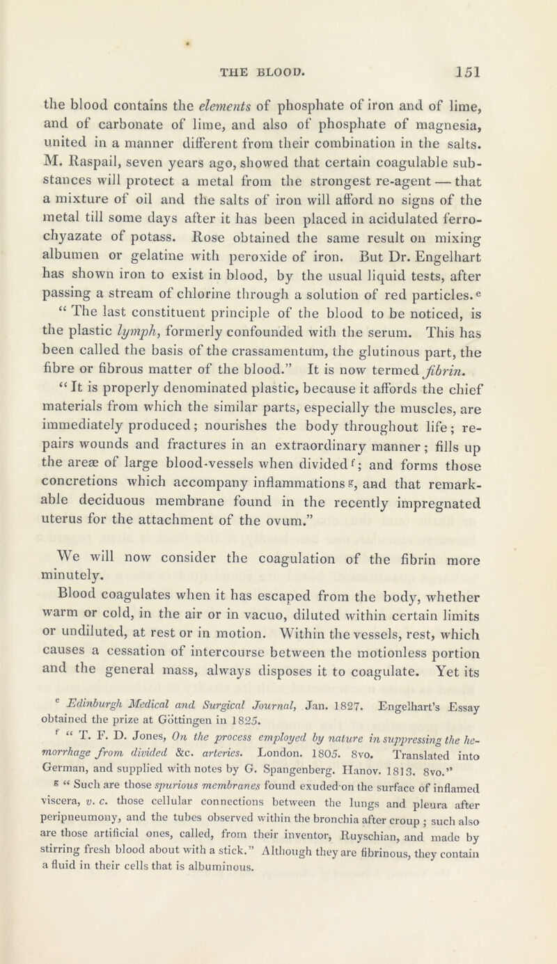 the blood contains the elements of phosphate of iron and of lime, and of carbonate of lime, and also of phosphate of magnesia, united in a manner different from their combination in the salts. M. Raspail, seven years ago, showed that certain coagulable sub- stances will protect a metal from the strongest re-agent — that a mixture of oil and the salts of iron will afford no signs of the metal till some days after it has been placed in acidulated ferro- chyazate of potass. Hose obtained the same result on mixing albumen or gelatine with peroxide of iron. But Dr. Engelhart has shown iron to exist in blood, by the usual liquid tests, after passing a stream of chlorine through a solution of red particles.e “ The last constituent principle of the blood to be noticed, is the plastic lymph, formerly confounded with the serum. This has been called the basis of the crassamentum, the glutinous part, the fibre or fibrous matter of the blood.” It is now termed jibrin. “It is properly denominated plastic, because it affords the chief materials from which the similar parts, especially the muscles, are immediately produced; nourishes the body throughout life; re- pairs wounds and fractures in an extraordinary manner; fills up the areae of large blood-vessels when dividedf; and forms those concretions which accompany inflammations ff, and that remark- able deciduous membrane found in the recently impregnated uterus for the attachment of the ovum.” We will now consider the coagulation of the fibrin more minutely. Blood coagulates when it has escaped from the body, whether warm or cold, in the air or in vacuo, diluted within certain limits or undiluted, at rest or in motion. Within the vessels, rest, which causes a cessation of intercourse between the motionless portion and the general mass, always disposes it to coagulate. Yet its e Edinburgh Medical and Surgical Journal, Jan. 1827. Engelhart’s Essay- obtained the prize at Gottingen in 1825. f “ T. F. D. Jones, On the process employed by nature in suppressing the he- morrhage from divided &c. arteries. London. 1805. 8vo. Translated into German, and supplied with notes by G. Spangenberg. Hanov. 1818. 8vo.” 8 “ Such are those spurious membranes found exudedon the surface of inflamed viscera, v. c. those cellular connections between the lungs and pleura after peripneumony, and the tubes observed within the bronchia after croup ; such also <ue those artificial ones, called, from their inventor, Ruyschian, and made by stirring fresh blood about with a stick.” Although they are fibrinous, they contain a fluid in their cells that is albuminous.