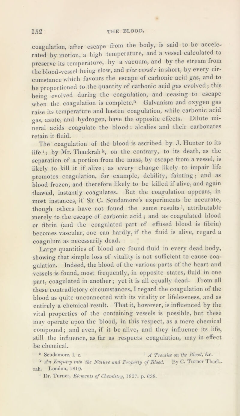 coagulation, after escape from the body, is said to be accele- rated by motion, a high temperature, and a \essel calculated to preserve its temperature, by a vacuum, and by the stream fiom the blood-vessel being slow, and vice versa: in short, by every cir- cumstance which favours the escape of carbonic acid gas, and to be proportioned to the quantity of carbonic acid gas evolved; this being evolved during the coagulation, and ceasing to escape when the coagulation is complete.11 Galvanism and oxygen gas raise its temperature and hasten coagulation, while carbonic acid gas, azote, and hydrogen, have the opposite etfects. Dilute mi- neral acids coagulate the blood: alcalies and their carbonates retain it fluid. The coagulation of the blood is ascribed by J. Hunter to its life i; by Mr. Thackrah k, on the contrary, to its death, as the separation of a portion from the mass, by escape from a vessel, is likely to kill it if alive; as every change likely to impair life promotes coagulation, for example, debility, fainting; and as blood frozen, and therefore likely to be killed if alive, and again thawed, instantly coagulates. But the coagulation appears, in most instances, if Sir C. Scudamore’s experiments be accurate, though others have not found the same results ', attributable merely to the escape of carbonic acid ; and as coagulated blood or fibrin (and the coagulated part of effused blood is fibrin) becomes vascular, one can hardly, if the fluid is alive, regard a coagulum as necessarily dead. * Large quantities of blood are found fluid in every dead body, showing that simple loss of vitality is not sufficient to cause coa- gulation. Indeed, the blood of the various parts of the heart and vessels is found, most frequently, in opposite states, fluid in one part, coagulated in another; yet it is all equally dead. From all these contradictory circumstances, I regard the coagulation of the blood as quite unconnected with its vitality or lifelessness, and as entirely a chemical result. That it, however, is influenced b}^ the vital properties of the containing vessels is possible, but these may operate upon the blood, in this respect, as a mere chemical compound; and even, if it be alive, and they influence its life, still the influence, as far as respects coagulation, may in effect be chemical. h Scudamore, 1. c. ' A Treatise on the Blood, &c. * An Enquiry into the N’ature and Property of Blood. By C. Turner Thack- rah. London, 1819. 1 Dr. Turner, Elements of Chemistry, 1827. p. 698.