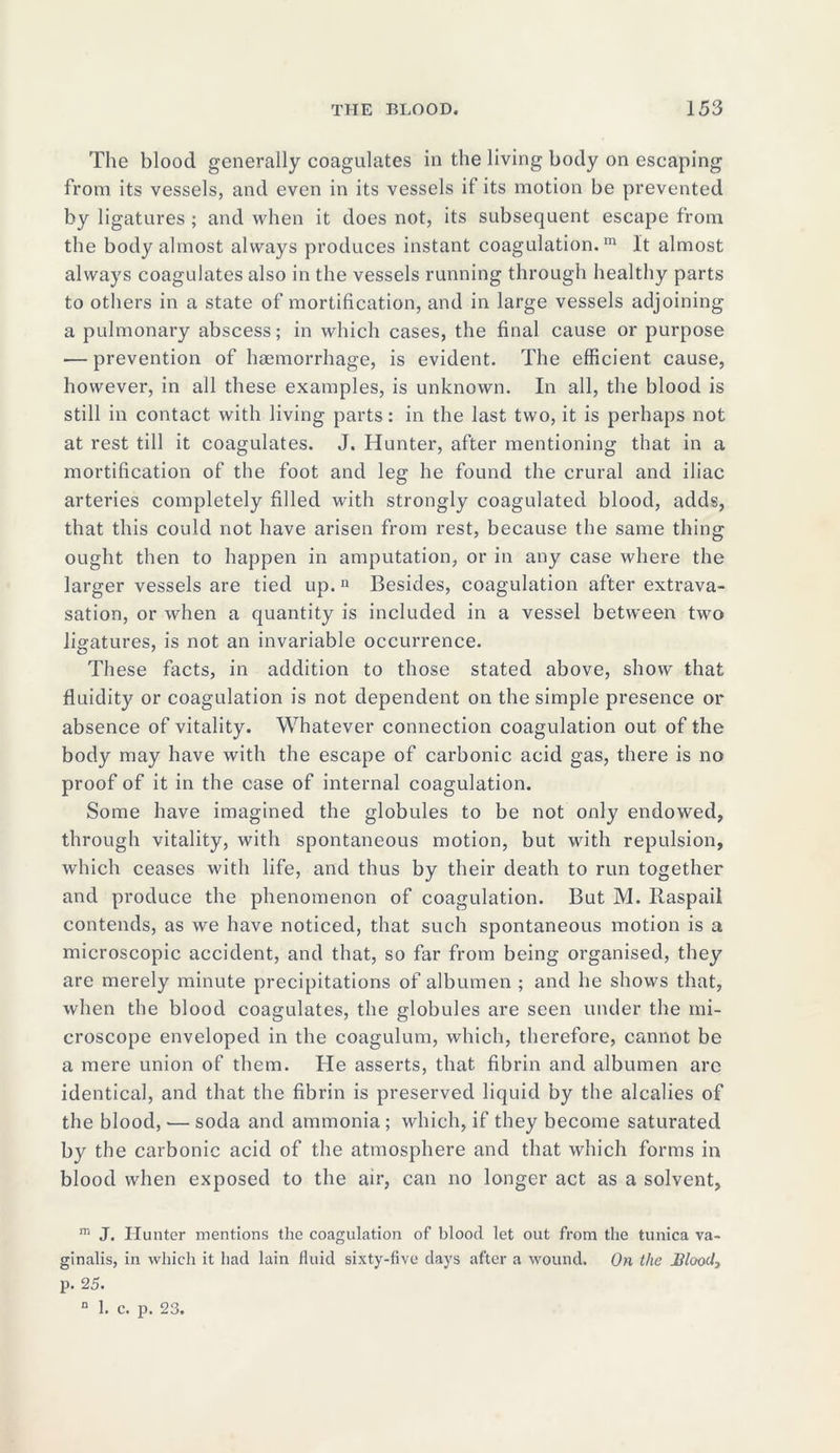 The blood generally coagulates in the living body on escaping from its vessels, and even in its vessels it its motion be prevented by ligatures ; and when it does not, its subsequent escape from the body almost always produces instant coagulation.111 It almost always coagulates also in the vessels running through healthy parts to others in a state of mortification, and in large vessels adjoining a pulmonary abscess; in which cases, the final cause or purpose — prevention of haemorrhage, is evident. The efficient cause, however, in all these examples, is unknown. In all, the blood is still in contact with living parts: in the last two, it is perhaps not at rest till it coagulates. J. Hunter, after mentioning that in a mortification of the foot and leg he found the crural and iliac arteries completely filled with strongly coagulated blood, adds, that this could not have arisen from rest, because the same thing ought then to happen in amputation, or in any case where the larger vessels are tied up.11 Besides, coagulation after extrava- sation, or when a quantity is included in a vessel between two ligatures, is not an invariable occurrence. These facts, in addition to those stated above, show that fluidity or coagulation is not dependent on the simple presence or absence of vitality. Whatever connection coagulation out of the body may have with the escape of carbonic acid gas, there is no proof of it in the case of internal coagulation. Some have imagined the globules to be not only endowed, through vitality, with spontaneous motion, but with repulsion, which ceases with life, and thus by their death to run together and produce the phenomenon of coagulation. But M. Raspail contends, as we have noticed, that such spontaneous motion is a microscopic accident, and that, so far from being organised, they are merely minute precipitations of albumen ; and he shows that, when the blood coagulates, the globules are seen under the mi- croscope enveloped in the coagulum, which, therefore, cannot be a mere union of them. He asserts, that fibrin and albumen arc identical, and that the fibrin is preserved liquid by the alcalies of the blood, — soda and ammonia ; which, if they become saturated by the carbonic acid of the atmosphere and that which forms in blood when exposed to the air, can no longer act as a solvent, m J. Hunter mentions the coagulation of blood let out from the tunica va- ginalis, in which it had lain fluid sixty-five days after a wound. On the Jilood, p. 25.
