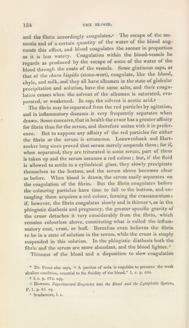 and the fibrin accordingly coagulates.0 Ihe escape of the am- monia and of a certain quantity of the water of the blood aug- ments this effect, and blood coagulates the sooner in proportion as it is less watery. Coagulation within the blood-vessels he regards as produced by the escape of some of the water of the blood through the coats of the vessels. Some glutinous saps, as that of the chara hispida (stone-wort), coagulate, like the blood, chyle, and milk, and they all have albumen in the state of globular precipitation and solution, have the same salts, and their coagu- lation ceases when the solvent of the albumen is saturated, eva- porated, or weakened. In sap, the solvent is acetic acid.P The fibrin may be separated from the red particles by agitation, and in inflammatory diseases it very frequently separates when drawn. Some conceive,that in health the cruor has a greater affinity for fibrin than for the serum, and therefore unites with it in prefer- ence. But to suppose any affinity of the red particles for either the fibrin or the serum is erroneous. Leeuwenhoek and Hart- soeker long since proved that serum merely suspends them; for if, when separated, they are triturated in some serum, part of them is taken up and the serum assumes a red colour; but, if the fluid is allowed to settle in a cylindrical glass, they slowly precipitate themselves to the bottom, and the serum above becomes clear as before. When blood is drawn, the serum easily separates on the coagulation of the fibrin. But the fibrin coagulates before the colouring particles have time to fall to the bottom, and en- tangling them acquires a red colour, forming the crassamentum: if, however, the fibrin coagulates slowly and is thinner % as in the phlogistic diathesis and pregnancy, the greater specific gravity of the cruor detaches it very considerably from the fibrin, which remains colourless above, constituting what is called the inflam- matory coat, crust, or buff'. Berzelius even believes the fibrin to be in a state of solution in the serum, while the cruor is simply suspended in this solution. In the phlogistic diathesis both the fibrin and the serum are more abundant, and the blood lighter.r Thinness of the blood and a disposition to slow coagulation ° Dr. Prout also says, “ A portion of soda is requisite to preserve the weak alcaline condition, essential to the fluidity of the blood.” 1. c. p. 496. p 1. c. p. 372. sqq. li Hewson, Experimental Enquiries into the Blood and the Lymphatic System, P. 1. p. 45. sq. r Scudamore, 1. c.
