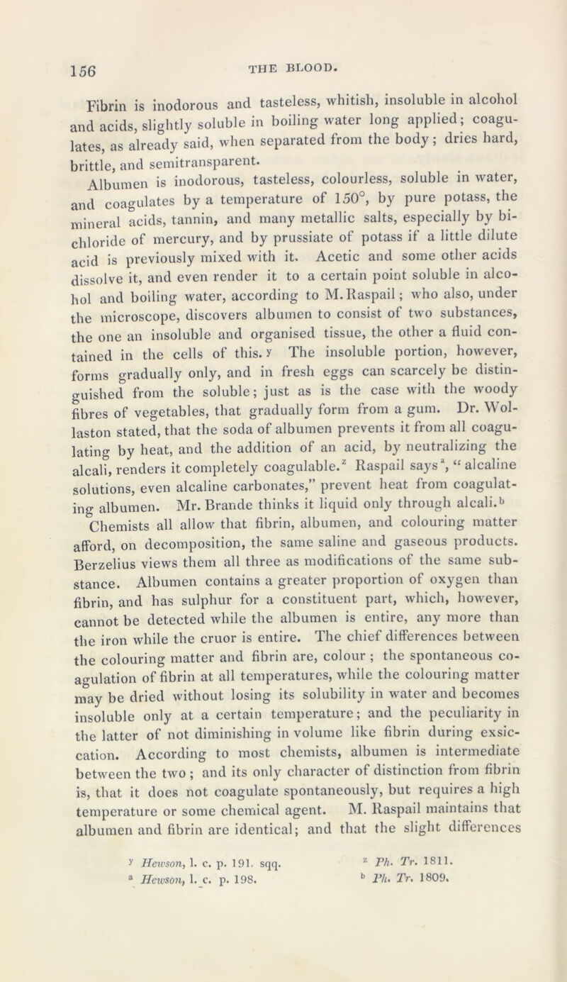 Fibrin is inodorous and tasteless, whitish, insoluble in alcohol and acids, slightly soluble in boiling water long applied; coagu- lates, as already said, when separated from the body; dries hard, brittle, and semitransparent. Albumen is inodorous, tasteless, colourless, soluble in water, and coagulates by a temperature of 150°, by pure potass, the mineral acids, tannin, and many metallic salts, especially by bi- chloride of mercury, and by prussiate of potass if a little dilute acid is previously mixed with it. Acetic and some other acids dissolve it, and even render it to a certain point soluble in alco- hol and boiling water, according to M.Raspail; who also, under the microscope, discovers albumen to consist of two substances, the one an insoluble and organised tissue, the other a fluid con- tained in the cells of this, y The insoluble portion, however, forms gradually only, and in fresh eggs can scarcely be distin- guished from the soluble; just as is the case with the woody fibres of vegetables, that gradually form from a gum. Dr. Wol- laston stated, that the soda of albumen prevents it from all coagu- lating by heat, and the addition of an acid, by neutralizing the alcali, renders it completely coagulable.2 Raspail says3, “ aicaline solutions, even aicaline carbonates,” prevent heat from coagulat- ing albumen. Mr. Rrande thinks it liquid only through alcali.b Chemists all allow that fibrin, albumen, and colouring matter afford, on decomposition, the same saline and gaseous products. Berzelius views them all three as modifications of the same sub- stance. Albumen contains a greater proportion of oxygen than fibrin, and has sulphur for a constituent part, which, however, cannot be detected while the albumen is entire, any more than the iron while the cruor is entire. The chief differences between the colouring matter and fibrin are, colour ; the spontaneous co- agulation of fibrin at all temperatures, while the colouring matter may be dried without losing its solubility in water and becomes insoluble only at a certain temperature; and the peculiarity in the latter of not diminishing in volume like fibrin during exsic- cation. According to most chemists, albumen is intermediate between the two ; and its only character of distinction from fibrin is, that it does not coagulate spontaneously, but requires a high temperature or some chemical agent. M. Raspail maintains that albumen and fibrin are identical; and that the slight differences y Hewson, 1. c. p. 191. sqq. z Th- Tr. 1811. a Heivson, 1. c. p. 198. b Th. Tr. 1809.