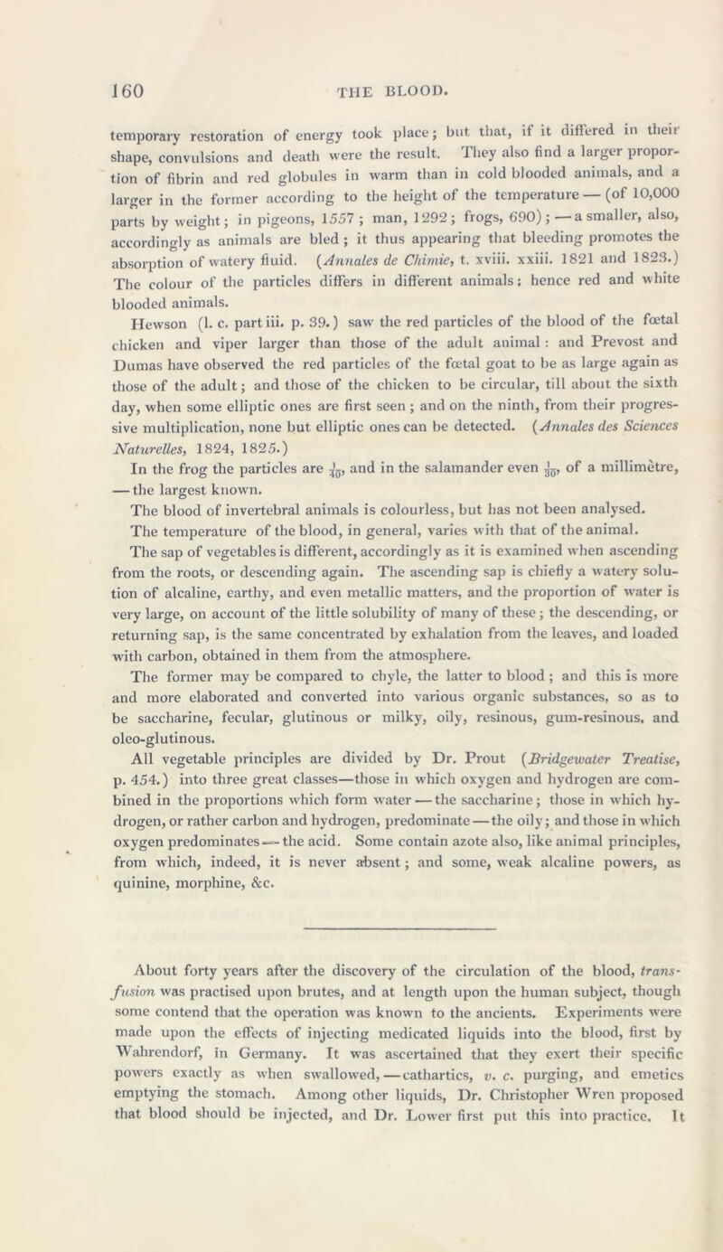 temporary restoration of energy took place; but that, if it differed in then shape, convulsions and death were the result. Tliey also find a larger propor- tion of fibrin and red globules in warm than in cold blooded animals, and a larger in the former according to the height of the temperature — (of 10,000 parts by weight; in pigeons, 1557 ; man, 1292; frogs, 690);—a smaller, also, accordingly as animals are bled ; it thus appearing that bleeding promotes the absorption of watery fluid. (Annales de Chimie, t. xviii. xxiii. 1821 and 1823.) The colour of the particles differs in different animals: hence red and white blooded animals. Hewson (1. c. part iii. p. 39.) saw the red particles of the blood of the fcetal chicken and viper larger than those of the adult animal: and Prevost and Dumas have observed the red particles of the foetal goat to be as large again as those of the adult; and those of the chicken to be circular, till about the sixth day, when some elliptic ones are first seen ; and on the ninth, from their progres- sive multiplication, none but elliptic ones can be detected. (Annales des Sciences Naturelles, 1824, 1825.) In the frog the particles are jg, and in the salamander even ^ of a millimetre, — the largest known. The blood of invertebral animals is colourless, but has not been analysed. The temperature of the blood, in general, varies with that of the animal. The sap of vegetables is different, accordingly as it is examined when ascending from the roots, or descending again. The ascending sap is chiefly a watery solu- tion of alcaline, earthy, and even metallic matters, and the proportion of water is very large, on account of the little solubility of many of these; the descending, or returning sap, is the same concentrated by exhalation from the leaves, and loaded with carbon, obtained in them from the atmosphere. The former may be compared to chyle, the latter to blood; and this is more and more elaborated and converted into various organic substances, so as to be saccharine, fecular, glutinous or milky, oily, resinous, gum-resinous, and oleo-glutinous. All vegetable principles are divided by Dr. Prout (Bridgewater Treatise, p. 454.) into three great classes—those in which oxygen and hydrogen are com- bined in the proportions which form water — the saccharine; those in which hy- drogen, or rather carbon and hydrogen, predominate — the oily; and those in which oxygen predominates—- the acid. Some contain azote also, like animal principles, from which, indeed, it is never absent; and some, weak alcaline powers, as quinine, morphine, &c. About forty years after the discovery of the circulation of the blood, trans- fusion was practised upon brutes, and at length upon the human subject, though some contend that the operation was known to the ancients. Experiments w'ere made upon the effects of injecting medicated liquids into the blood, first by Wahrendorf, in Germany. It w7as ascertained that they exert their specific powders exactly as when swrallowred,—cathartics, v. c. purging, and emetics emptying the stomach. Among other liquids, Dr. Christopher Wren proposed that blood should be injected, and Dr. Lower first put this into practice. It
