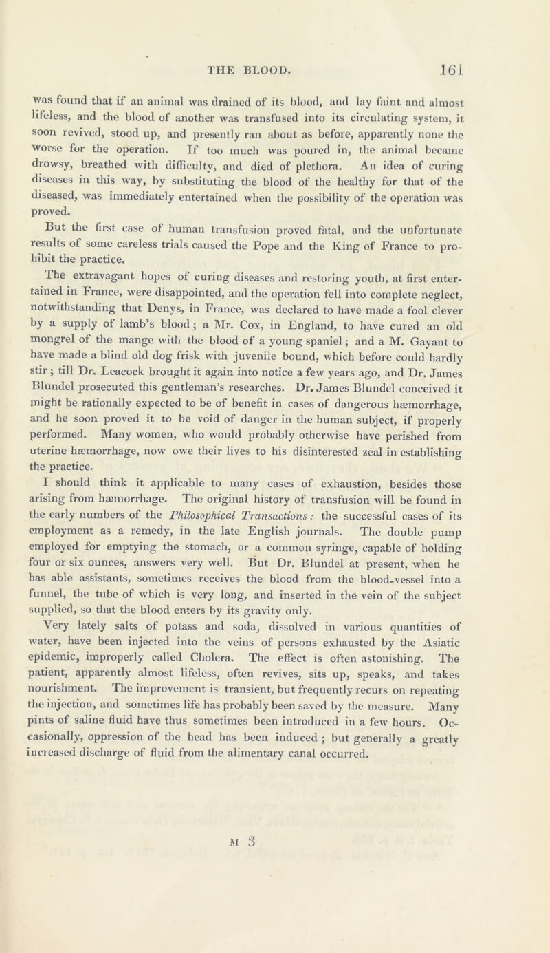 was found that if an animal was drained of its blood, and lay faint and almost lifeless, and the blood of another was transfused into its circulating system, it soon revived, stood up, and presently ran about as before, apparently none the worse for the operation. If too much was poured in, the animal became drowsy, breathed with difficulty, and died of plethora. An idea of curing diseases in this way, by substituting the blood of the healthy for that of the diseased, was immediately entertained when the possibility of the operation was proved. But the first case of human transfusion proved fatal, and the unfortunate results of some careless trials caused the Pope and the King of France to pro- hibit the practice. The extravagant hopes ot curing diseases and restoring youth, at first enter- tained in I ranee, were disappointed, and the operation fell into complete neglect, notwithstanding that Denys, in France, was declared to have made a fool clever by a supply of lamb’s blood; a Mr. Cox, in England, to have cured an old mongrel ot the mange with the blood of a young spaniel; and a M. Gayant to have made a blind old dog frisk with juvenile bound, which before could hardly stir; till Dr. Leacock brought it again into notice a few years ago, and Dr. James Blundel prosecuted this gentleman’s researches. Dr. James Blundel conceived it might be rationally expected to be of benefit in cases of dangerous hemorrhage, and he soon proved it to be void of danger in the human subject, if properly performed. Many women, who would probably otherwise have perished from uterine hemorrhage, now owe their lives to his disinterested zeal in establishing the practice. I should think it applicable to many cases of exhaustion, besides those arising from hemorrhage. The original history of transfusion will be found in the early numbers of the Philosophical Transactions: the successful cases of its employment as a remedy, in the late English journals. The double pump employed for emptying the stomach, or a common syringe, capable of holding four or six ounces, answers very well. But Dr. Blundel at present, when he has able assistants, sometimes receives the blood from the blood-vessel into a funnel, the tube of which is very long, and inserted in the vein of the subject supplied, so that the blood enters by its gravity only. Very lately salts of potass and soda, dissolved in various quantities of water, have been injected into the veins of persons exhausted by the Asiatic epidemic, improperly called Cholera. The effect is often astonishing. The patient, apparently almost lifeless, often revives, sits up, speaks, and takes nourishment. The improvement is transient, but frequently recurs on repeating the injection, and sometimes life has probably been saved by the measure. Many pints of saline fluid have thus sometimes been introduced in a few hours. Oc- casionally, oppression of the head has been induced ; but generally a greatly increased discharge of fluid from the alimentary canal occurred.